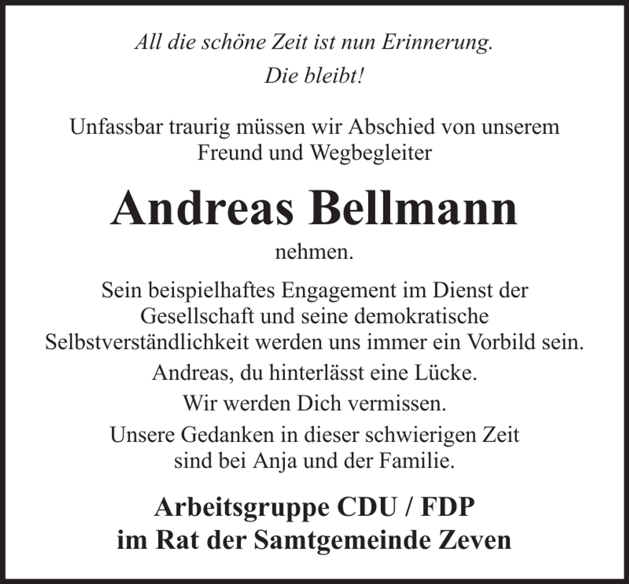 <p>All die schöne Zeit ist nun Erinnerung.<br />Die bleibt!<br />Unfassbar traurig müssen wir Abschied von unserem<br />Freund und Wegbegleiter</p><p>Andreas Bellmann<br />nehmen.<br />Sein beispielhaftes Engagement im Dienst der<br />Gesellschaft und seine demokratische<br />Selbstverständlichkeit werden uns immer ein Vorbild sein.<br />Andreas, du hinterlässt eine Lücke.<br />Wir werden Dich vermissen.<br />Unsere Gedanken in dieser schwierigen Zeit<br />sind bei Anja und der Familie.</p><p>Arbeitsgruppe CDU / FDP<br />im Rat der Samtgemeinde Zeven</p>