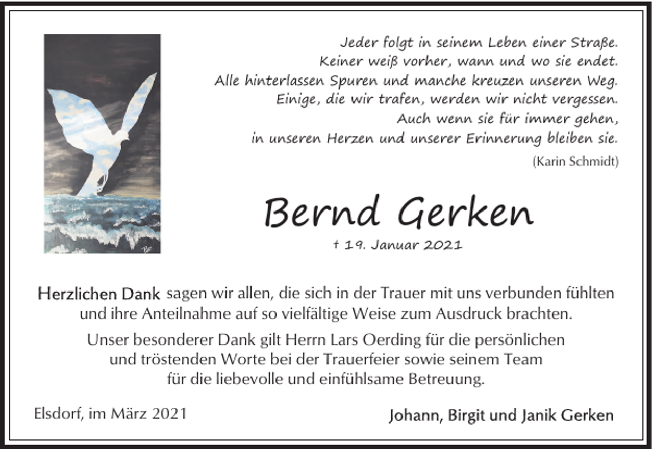 <p>Jeder folgt in seinem Leben einer Straße.<br />Keiner weiß vorher, wann und wo sie endet.<br />Alle hinterlassen Spuren und manche kreuzen unseren Weg.<br />Einige, die wir trafen, werden wir nicht vergessen.<br />Auch wenn sie für immer gehen,<br />in unseren Herzen und unserer Erinnerung bleiben sie.<br />(Karin Schmidt)</p><p>Bernd Gerken<br />† 19. Januar 2021</p><p>sagen wir allen, die sich in der Trauer mit uns verbunden fühlten<br />und ihre Anteilnahme auf so vielfältige Weise zum Ausdruck brachten.<br />Unser besonderer Dank gilt Herrn Lars Oerding für die persönlichen<br />und tröstenden Worte bei der Trauerfeier sowie seinem Team<br />für die liebevolle und einfühlsame Betreuung.<br />Elsdorf, im März 2021</p>