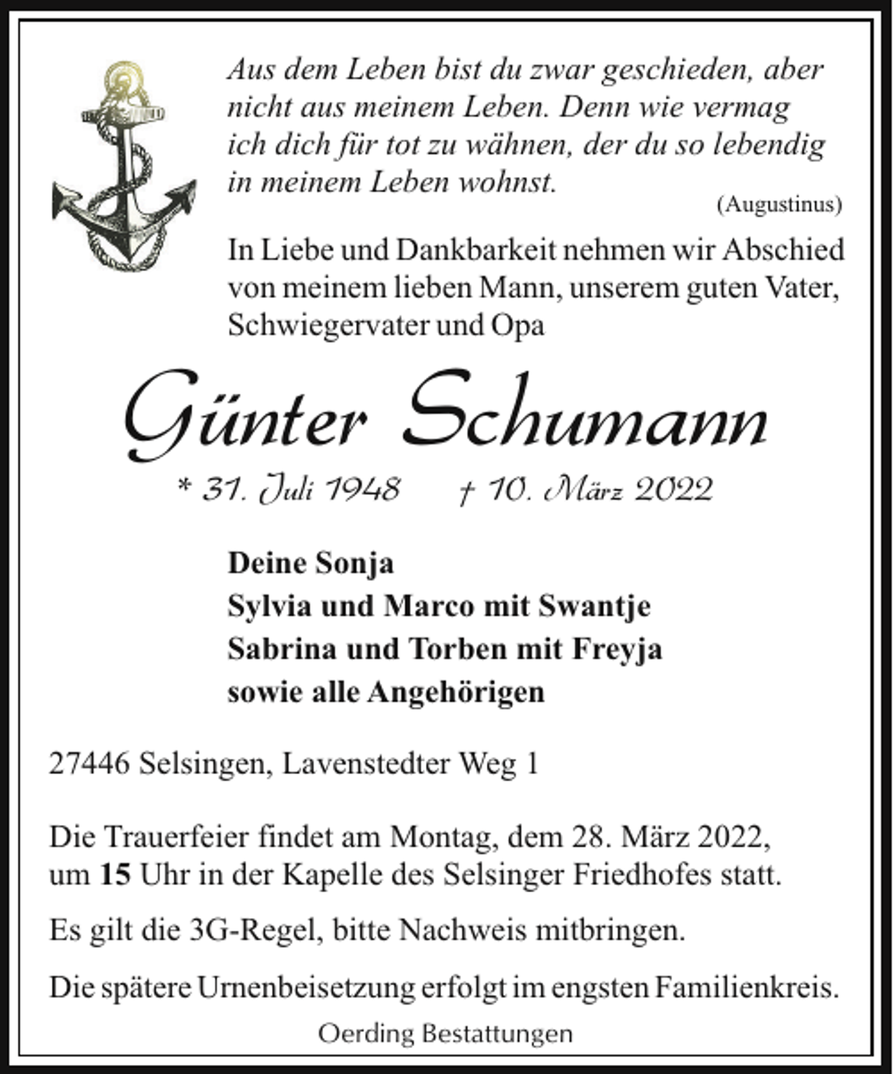 <p>Aus dem Leben bist du zwar geschieden, aber<br />nicht aus meinem Leben. Denn wie vermag<br />ich dich für tot zu wähnen, der du so lebendig<br />in meinem Leben wohnst.</p><p>(Augustinus)</p><p>In Liebe und Dankbarkeit nehmen wir Abschied<br />von meinem lieben Mann, unserem guten Vater,<br />Schwiegervater und Opa</p><p>Günter Schumann<br />* 31. Juli 1948</p><p>† 10. März 2022</p><p>Deine Sonja<br />Sylvia und Marco mit Swantje<br />Sabrina und Torben mit Freyja<br />sowie alle Angehörigen<br />27446 Selsingen, Lavenstedter Weg 1<br />Die Trauerfeier findet am Montag, dem 28. März 2022,<br />um 15 Uhr in der Kapelle des Selsinger Friedhofes statt.<br />Es gilt die 3G-Regel, bitte Nachweis mitbringen.<br />Die spätere Urnenbeisetzung erfolgt im engsten Familienkreis.<br />Oerding Bestattungen</p>