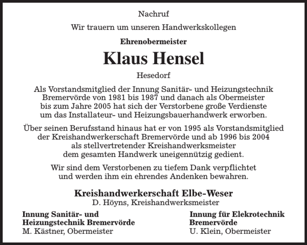 <p>Nachruf<br />Wir trauern um unseren Handwerkskollegen<br />Ehrenobermeister</p><p>Klaus Hensel<br />Hesedorf</p><p>Als Vorstandsmitglied der Innung Sanitär- und Heizungstechnik<br />Bremervörde von 1981 bis 1987 und danach als Obermeister<br />bis zum Jahre 2005 hat sich der Verstorbene große Verdienste<br />um das Installateur- und Heizungsbauerhandwerk erworben.<br />Über seinen Berufsstand hinaus hat er von 1995 als Vorstandsmitglied<br />der Kreishandwerkerschaft Bremervörde und ab 1996 bis 2004<br />als stellvertretender Kreishandwerksmeister<br />dem gesamten Handwerk uneigennützig gedient.<br />Wir sind dem Verstorbenen zu tiefem Dank verpflichtet<br />und werden ihm ein ehrendes Andenken bewahren.</p><p>Kreishandwerkerschaft Elbe-Weser<br />D. Höyns, Kreishandwerksmeister</p><p>Innung Sanitär- und<br />Heizungstechnik Bremervörde<br />M. Kästner, Obermeister</p><p>Innung für Elekrotechnik<br />Bremervörde<br />U. Klein, Obermeister</p>