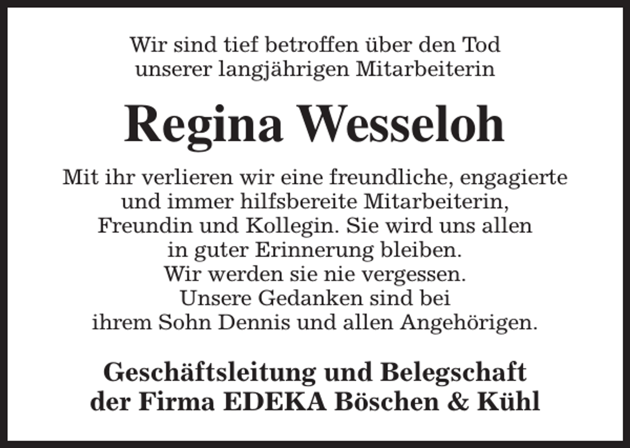 <p>Wir sind tief betroffen über den Tod<br />unserer langjährigen Mitarbeiterin</p><p>Regina Wesseloh<br />Mit ihr verlieren wir eine freundliche, engagierte<br />und immer hilfsbereite Mitarbeiterin,<br />Freundin und Kollegin. Sie wird uns allen<br />in guter Erinnerung bleiben.<br />Wir werden sie nie vergessen.<br />Unsere Gedanken sind bei<br />ihrem Sohn Dennis und allen Angehörigen.</p><p>Geschäftsleitung und Belegschaft<br />der Firma EDEKA Böschen &amp; Kühl</p>