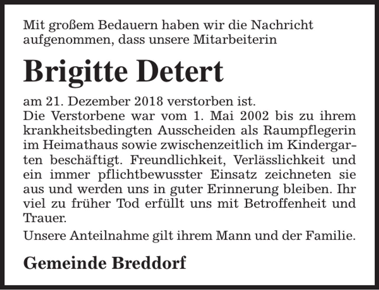 <p>Mit großem Bedauern haben wir die Nachricht<br />aufgenommen, dass unsere Mitarbeiterin</p><p>Brigitte Detert<br />am 21. Dezember 2018 verstorben ist.<br />Die Verstorbene war vom 1. Mai 2002 bis zu ihrem<br />krankheitsbedingten Ausscheiden als Raumpflegerin<br />im Heimathaus sowie zwischenzeitlich im Kindergarten beschäftigt. Freundlichkeit, Verlässlichkeit und<br />ein immer pflichtbewusster Einsatz zeichneten sie<br />aus und werden uns in guter Erinnerung bleiben. Ihr<br />viel zu früher Tod erfüllt uns mit Betroffenheit und<br />Trauer.<br />Unsere Anteilnahme gilt ihrem Mann und der Familie.</p><p>Gemeinde Breddorf</p>