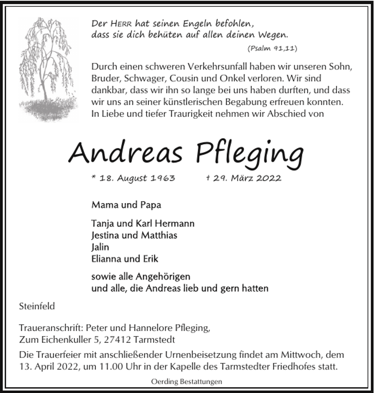 <p>Der HERR hat seinen Engeln befohlen,<br />dass sie dich behüten auf allen deinen Wegen.<br />(Psalm 91,11)</p><p>Durch einen schweren Verkehrsunfall haben wir unseren Sohn,<br />Bruder, Schwager, Cousin und Onkel verloren. Wir sind<br />dankbar, dass wir ihn so lange bei uns haben durften, und dass<br />wir uns an seiner künstlerischen Begabung erfreuen konnten.<br />In Liebe und tiefer Traurigkeit nehmen wir Abschied von</p><p>Andreas Pfleging<br />* 18. August 1963</p><p>† 29. März 2022</p><p>Steinfeld<br />Traueranschrift: Peter und Hannelore Pfleging,<br />Zum Eichenkuller 5, 27412 Tarmstedt<br />Die Trauerfeier mit anschließender Urnenbeisetzung findet am Mittwoch, dem<br />13. April 2022, um 11.00 Uhr in der Kapelle des Tarmstedter Friedhofes statt.<br />Oerding Bestattungen</p>