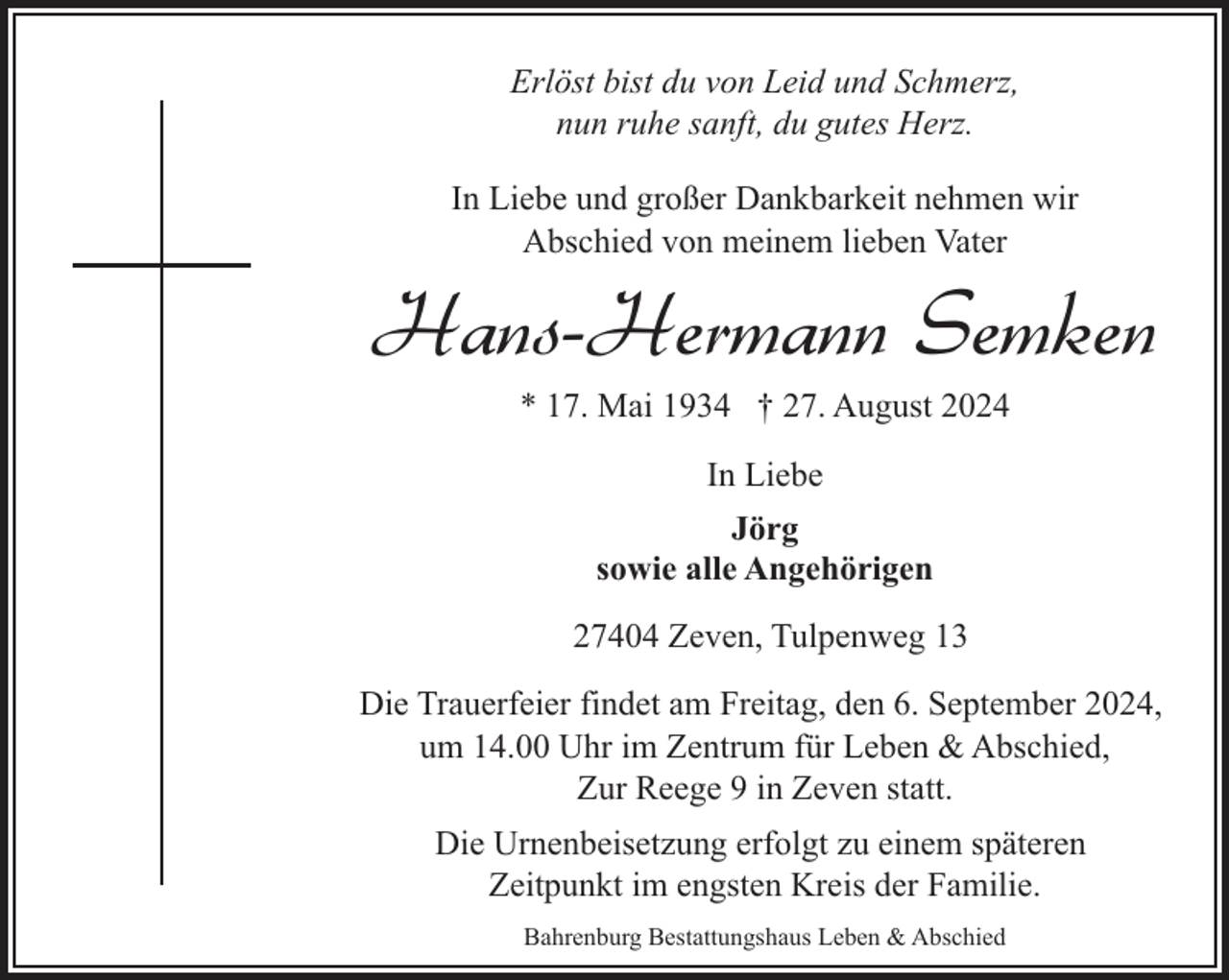 <p>Erlöst bist du von Leid und Schmerz,<br />nun ruhe sanft, du gutes Herz.<br />In Liebe und großer Dankbarkeit nehmen wir<br />Abschied von meinem lieben Vater</p><p>Hans-Hermann Semken<br />* 17. Mai 1934 † 27. August 2024<br />In Liebe<br />Jörg<br />sowie alle Angehörigen<br />27404 Zeven, Tulpenweg 13<br />Die Trauerfeier findet am Freitag, den 6. September 2024,<br />um 14.00 Uhr im Zentrum für Leben &amp; Abschied,<br />Zur Reege 9 in Zeven statt.<br />Die Urnenbeisetzung erfolgt zu einem späteren<br />Zeitpunkt im engsten Kreis der Familie.<br />Bahrenburg Bestattungshaus Leben &amp; Abschied</p>