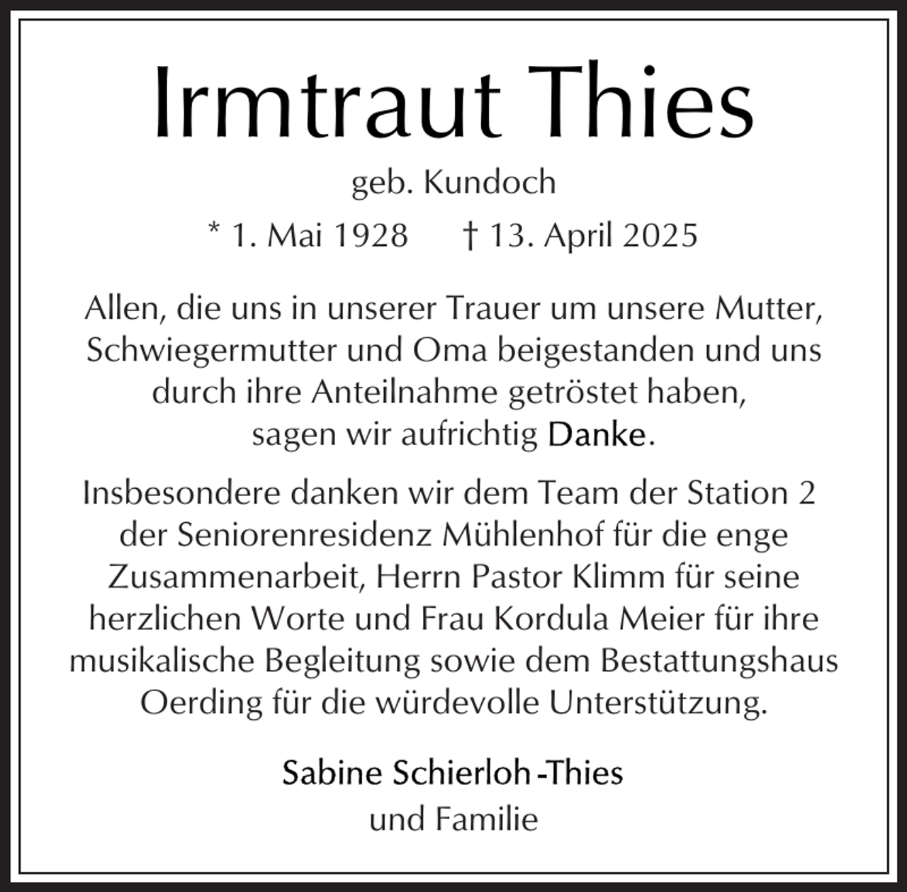<p>Irmtraut Thies<br />geb. Kundoch</p><p>* 1. Mai 1928</p><p>† 13. April 2025</p><p>Allen, die uns in unserer Trauer um unsere Mutter,<br />Schwiegermutter und Oma beigestanden und uns<br />durch ihre Anteilnahme getröstet haben,<br />sagen wir aufrichtig<br />.<br />Insbesondere danken wir dem Team der Station 2<br />der Seniorenresidenz Mühlenhof für die enge<br />Zusammenarbeit, Herrn Pastor Klimm für seine<br />herzlichen Worte und Frau Kordula Meier für ihre<br />musikalische Begleitung sowie dem Bestattungshaus<br />Oerding für die würdevolle Unterstützung.<br />und Familie</p>