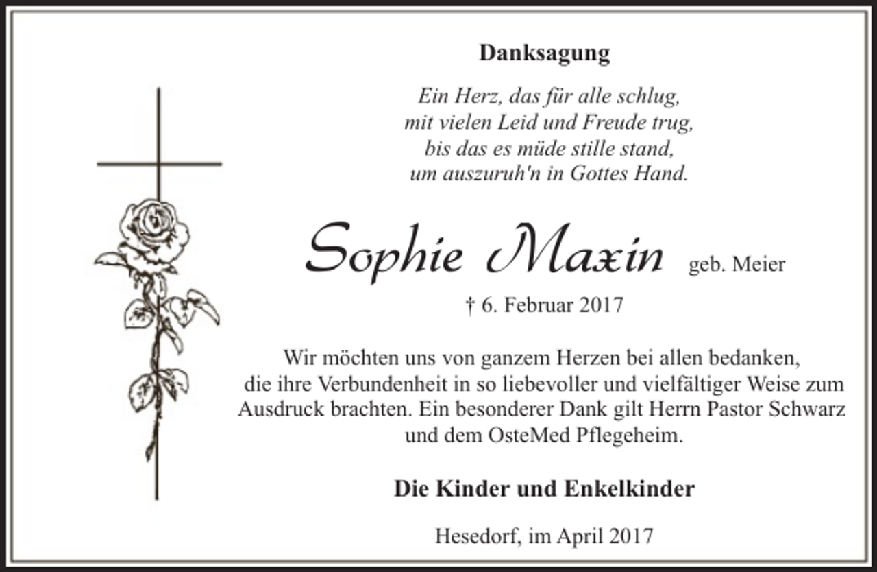 <p>Danksagung<br />Ein Herz, das für alle schlug,<br />mit vielen Leid und Freude trug,<br />bis das es müde stille stand,<br />um auszuruh'n in Gottes Hand.</p><p>Sophie Maxin</p><p>geb. Meier</p><p>† 6. Februar 2017</p><p>Wir möchten uns von ganzem Herzen bei allen bedanken,<br />die ihre Verbundenheit in so liebevoller und vielfältiger Weise zum<br />Ausdruck brachten. Ein besonderer Dank gilt Herrn Pastor Schwarz<br />und dem OsteMed Pflegeheim.</p><p>Die Kinder und Enkelkinder<br />Hesedorf, im April 2017</p>