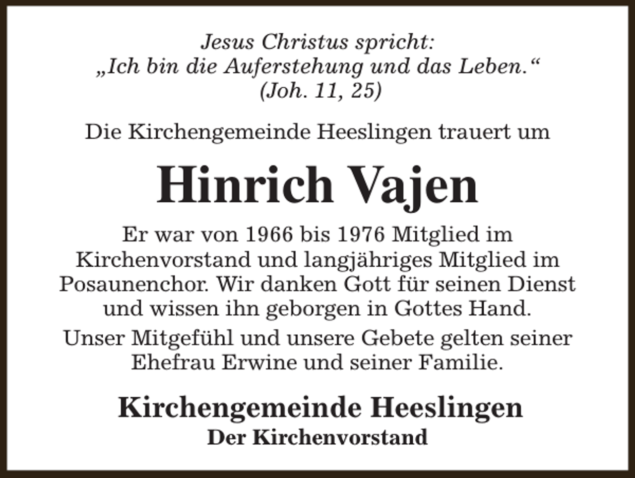 <p>Jesus Christus spricht:<br />„Ich bin die Auferstehung und das Leben.“<br />(Joh. 11, 25)<br />Die Kirchengemeinde Heeslingen trauert um</p><p>Hinrich Vajen<br />Er war von 1966 bis 1976 Mitglied im<br />Kirchenvorstand und langjähriges Mitglied im<br />Posaunenchor. Wir danken Gott für seinen Dienst<br />und wissen ihn geborgen in Gottes Hand.<br />Unser Mitgefühl und unsere Gebete gelten seiner<br />Ehefrau Erwine und seiner Familie.</p><p>Kirchengemeinde Heeslingen<br />Der Kirchenvorstand</p>