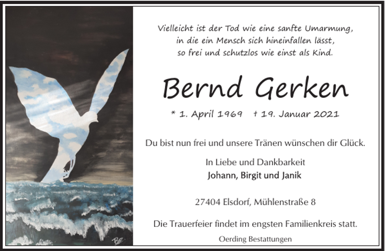 <p>Vielleicht ist der Tod wie eine sanfte Umarmung,<br />in die ein Mensch sich hineinfallen lässt,<br />so frei und schutzlos wie einst als Kind.</p><p>Bernd Gerken<br />* 1. April 1969</p><p>† 19. Januar 2021</p><p>Du bist nun frei und unsere Tränen wünschen dir Glück.<br />In Liebe und Dankbarkeit</p><p>27404 Elsdorf, Mühlenstraße 8<br />Die Trauerfeier findet im engsten Familienkreis statt.<br />Oerding Bestattungen</p>