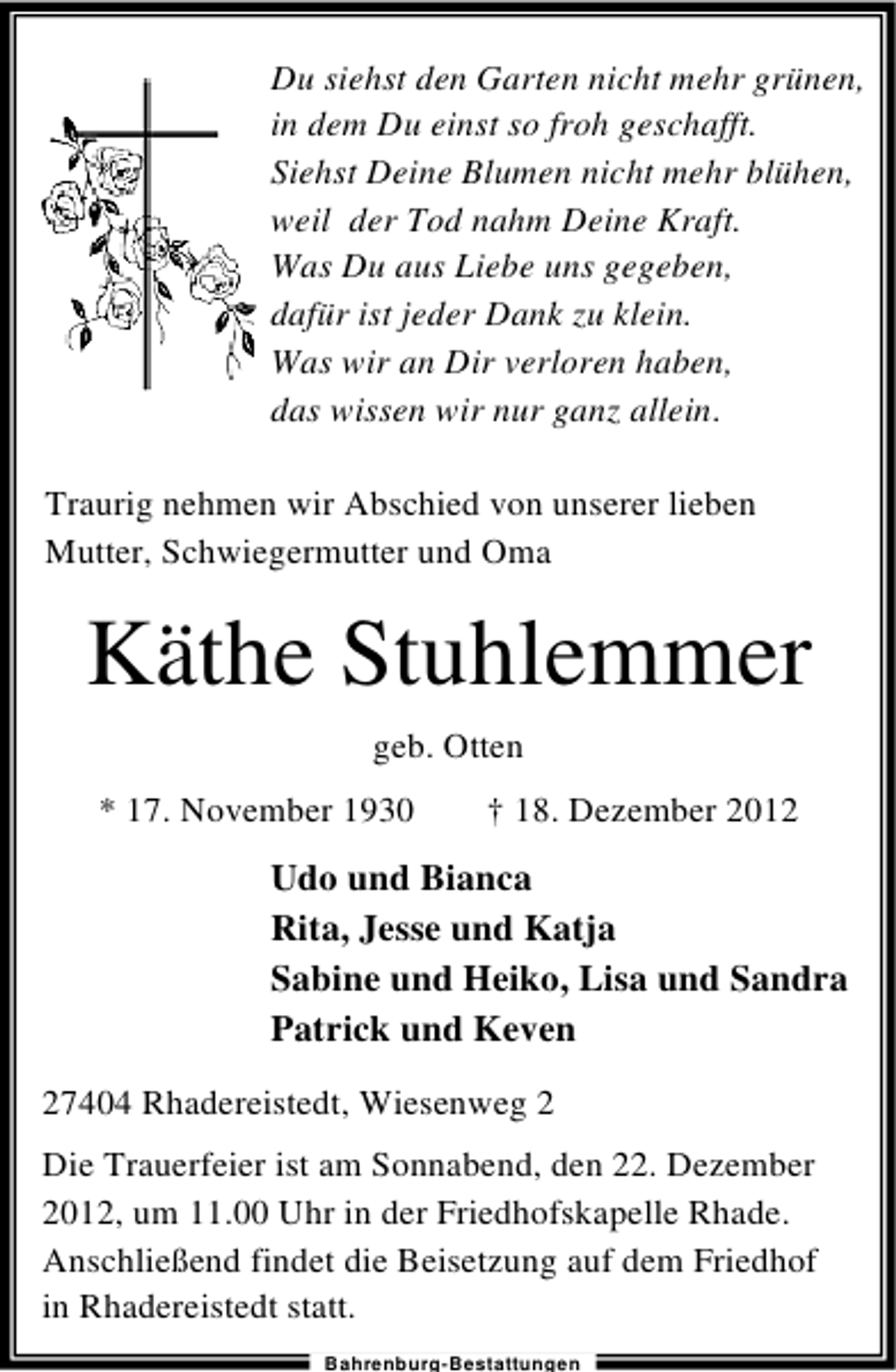<p>Du siehst den Garten nicht mehr grünen,<br />in dem Du einst so froh geschafft.<br />Siehst Deine Blumen nicht mehr blühen,<br />weil der Tod nahm Deine Kraft.<br />Was Du aus Liebe uns gegeben,<br />dafür ist jeder Dank zu klein.<br />Was wir an Dir verloren haben,<br />das wissen wir nur ganz allein.<br />Traurig nehmen wir Abschied von unserer lieben<br />Mutter, Schwiegermutter und Oma</p><p>Käthe Stuhlemmer<br />geb. Otten<br />* 17. November 1930</p><p>† 18. Dezember 2012</p><p>Udo und Bianca<br />Rita, Jesse und Katja<br />Sabine und Heiko, Lisa und Sandra<br />Patrick und Keven<br />27404 Rhadereistedt, Wiesenweg 2<br />Die Trauerfeier ist am Sonnabend, den 22. Dezember<br />2012, um 11.00 Uhr in der Friedhofskapelle Rhade.<br />Anschließend findet die Beisetzung auf dem Friedhof<br />in Rhadereistedt statt.<br />Bahrenburg-Bestattungen</p>
