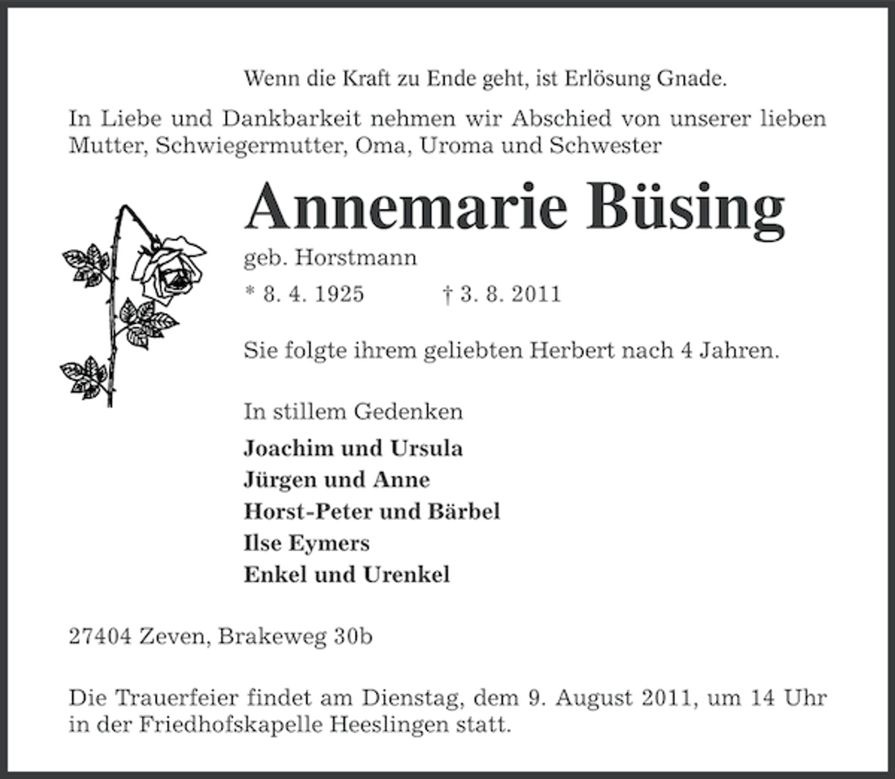 <p>Wenn die Kraft zu Ende geht, ist Erlösung Gnade.</p><p>In Liebe und Dankbarkeit nehmen wir Abschied von unserer lieben<br />Mutter, Schwiegermutter, Oma, Uroma und Schwester</p><p>Annemarie Büsing<br />geb. Horstmann<br />* 8. 4. 1925</p><p>† 3. 8. 2011</p><p>Sie folgte ihrem geliebten Herbert nach 4 Jahren.<br />In stillem Gedenken<br />Joachim und Ursula<br />Jürgen und Anne<br />Horst-Peter und Bärbel<br />Ilse Eymers<br />Enkel und Urenkel<br />27404 Zeven, Brakeweg 30b<br />Die Trauerfeier findet am Dienstag, dem 9. August 2011, um 14 Uhr<br />in der Friedhofskapelle Heeslingen statt.</p>