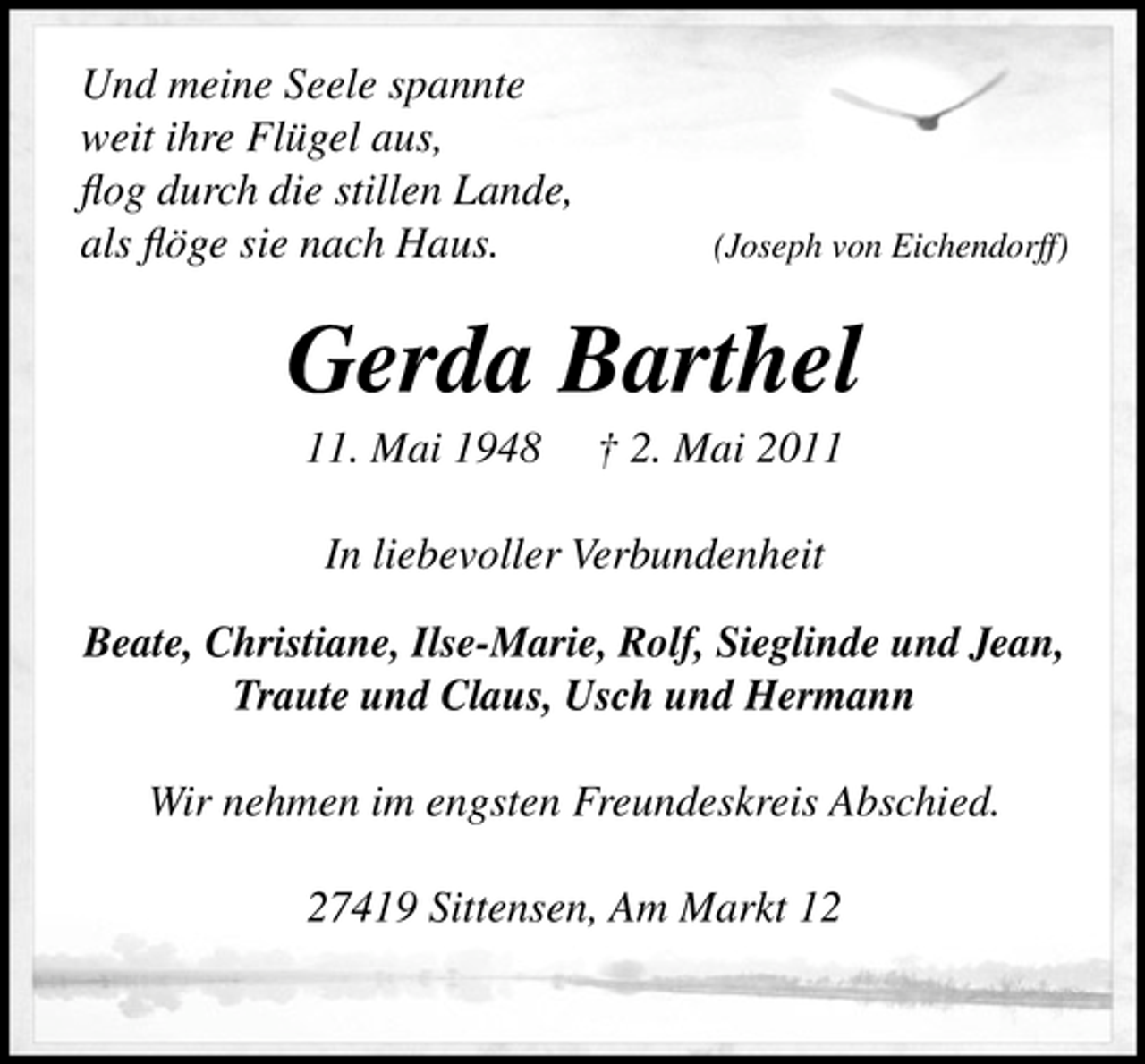 <p>Und meine Seele spannte weit ihre Flügel aus, ﬂog durch die stillen Lande, als ﬂöge sie nach Haus.</p>
<p>(Joseph von Eichendorff)</p>
<p>Gerda Barthel<br />11. Mai 1948 † 2. Mai 2011 In liebevoller Verbundenheit Beate, Christiane, Ilse-Marie, Rolf, Sieglinde und Jean, Traute und Claus, Usch und Hermann Wir nehmen im engsten Freundeskreis Abschied. 27419 Sittensen, Am Markt 12</p>