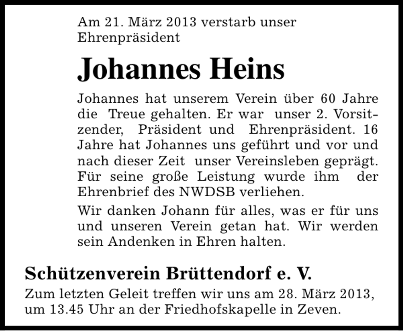 <p>Am 21. März 2013 verstarb unser<br />Ehrenpräsident</p><p>Johannes Heins<br />Johannes hat unserem Verein über 60 Jahre<br />die Treue gehalten. Er war unser 2. Vorsitzender, Präsident und Ehrenpräsident. 16<br />Jahre hat Johannes uns geführt und vor und<br />nach dieser Zeit unser Vereinsleben geprägt.<br />Für seine große Leistung wurde ihm der<br />Ehrenbrief des NWDSB verliehen.<br />Wir danken Johann für alles, was er für uns<br />und unseren Verein getan hat. Wir werden<br />sein Andenken in Ehren halten.</p><p>Schützenverein Brüttendorf e. V.</p><p>Zum letzten Geleit treffen wir uns am 28. März 2013,<br />um 13.45 Uhr an der Friedhofskapelle in Zeven.</p>