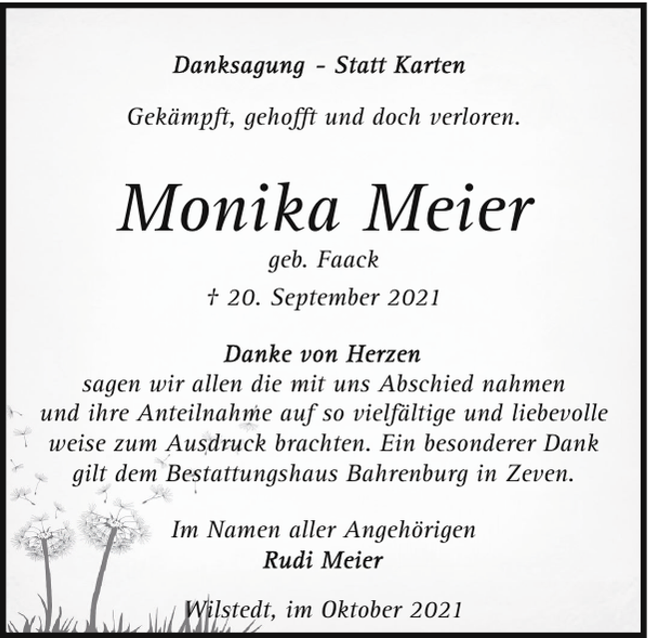 <p>Gekämpft, gehoﬀt und doch verloren.</p><p>Monika Meier<br />geb. Faack</p><p>† 20. September 2021<br />sagen wir allen die mit uns Abschied nahmen<br />und ihre Anteilnahme auf so vielfältige und liebevolle<br />weise zum Ausdruck brachten. Ein besonderer Dank<br />gilt dem Bestattungshaus Bahrenburg in Zeven.<br />Im Namen aller Angehörigen<br />Wilstedt, im Oktober 2021</p>