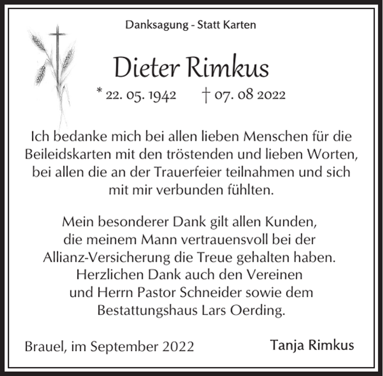 <p>Dieter Rimkus</p><p>* 22. 05. 1942</p><p>† 07. 08 2022</p><p>Ich bedanke mich bei allen lieben Menschen für die<br />Beileidskarten mit den tröstenden und lieben Worten,<br />bei allen die an der Trauerfeier teilnahmen und sich<br />mit mir verbunden fühlten.<br />Mein besonderer Dank gilt allen Kunden,<br />die meinem Mann vertrauensvoll bei der<br />Allianz-Versicherung die Treue gehalten haben.<br />Herzlichen Dank auch den Vereinen<br />und Herrn Pastor Schneider sowie dem<br />Bestattungshaus Lars Oerding.<br />Brauel, im September 2022</p>