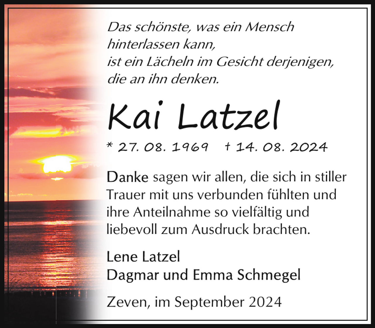 <p>Das schönste, was ein Mensch<br />hinterlassen kann,<br />ist ein Lächeln im Gesicht derjenigen,<br />die an ihn denken.</p><p>Kai Latzel<br />* 27. 08. 1969</p><p>† 14. 08. 2024</p><p>sagen wir allen, die sich in stiller<br />Trauer mit uns verbunden fühlten und<br />ihre Anteilnahme so vielfältig und<br />liebevoll zum Ausdruck brachten.</p><p>Zeven, im September 2024</p>