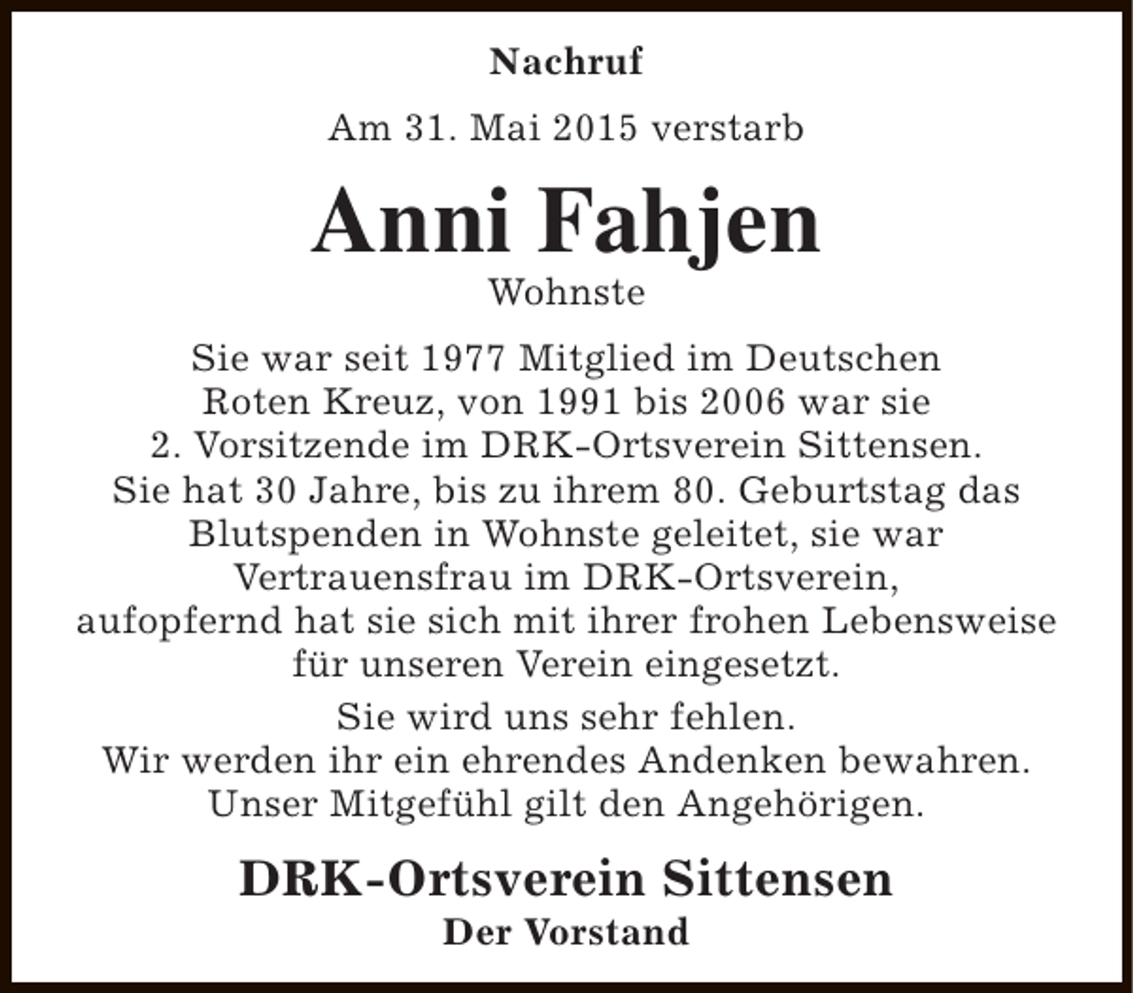 <p>Nachruf<br />Am 31. Mai 2015 verstarb</p><p>Anni Fahjen<br />Wohnste</p><p>Sie war seit 1977 Mitglied im Deutschen<br />Roten Kreuz, von 1991 bis 2006 war sie<br />2. Vorsitzende im DRK-Ortsverein Sittensen.<br />Sie hat 30 Jahre, bis zu ihrem 80. Geburtstag das<br />Blutspenden in Wohnste geleitet, sie war<br />Vertrauensfrau im DRK-Ortsverein,<br />aufopfernd hat sie sich mit ihrer frohen Lebensweise<br />für unseren Verein eingesetzt.<br />Sie wird uns sehr fehlen.<br />Wir werden ihr ein ehrendes Andenken bewahren.<br />Unser Mitgefühl gilt den Angehörigen.</p><p>DRK-Ortsverein Sittensen<br />Der Vorstand</p>