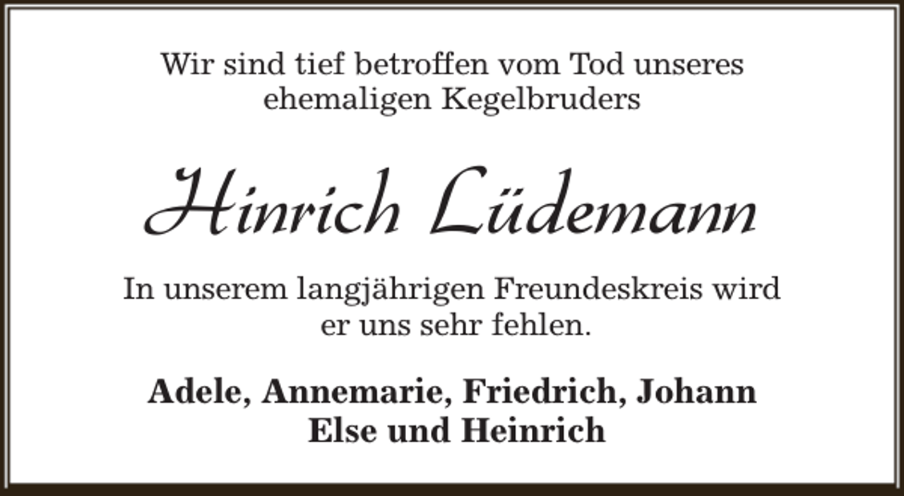 <p>Wir sind tief betroffen vom Tod unseres<br />ehemaligen Kegelbruders</p><p>Hinrich Lüdemann<br />In unserem langjährigen Freundeskreis wird<br />er uns sehr fehlen.</p><p>Adele, Annemarie, Friedrich, Johann<br />Else und Heinrich</p>