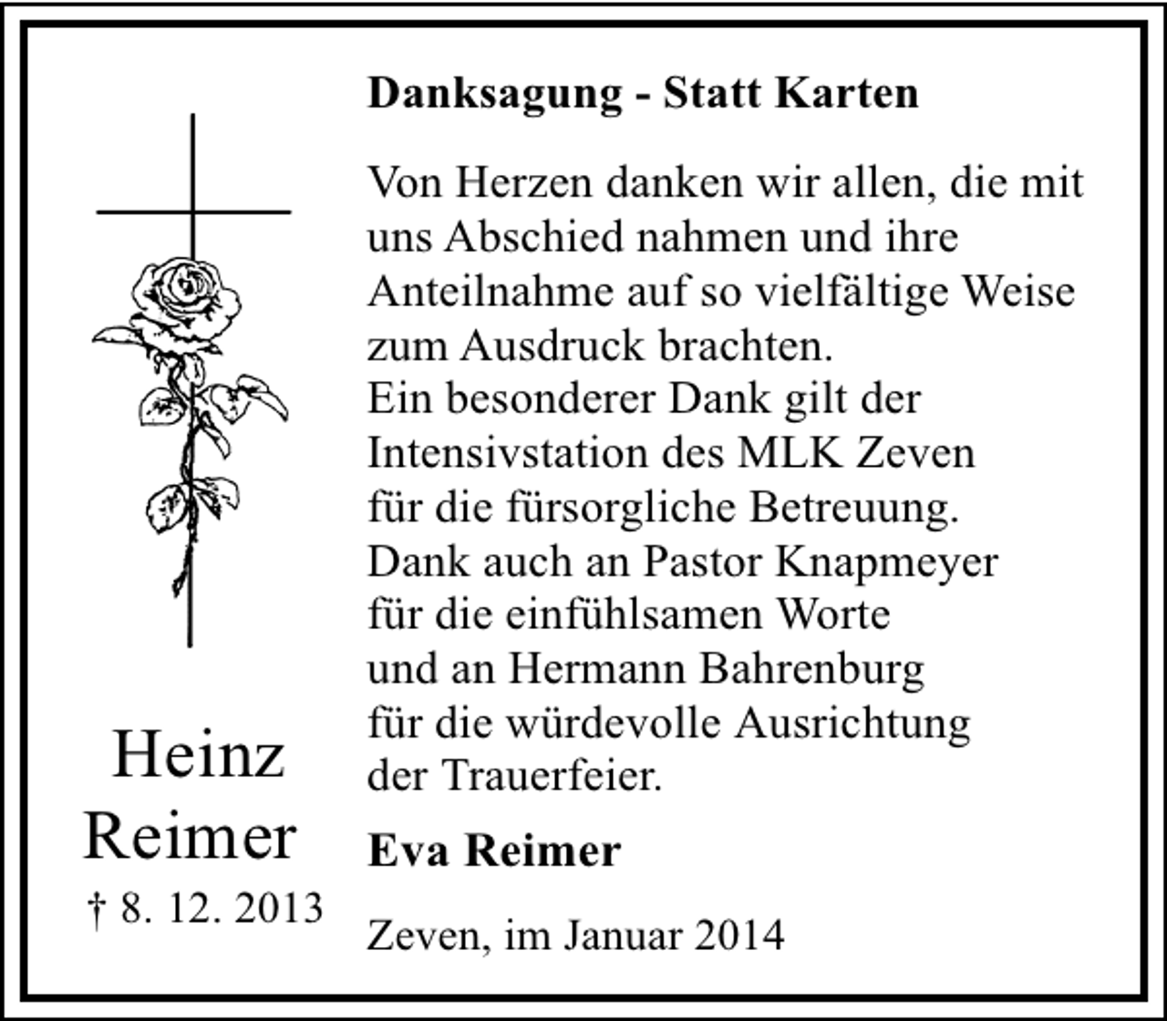 <p>Danksagung - Statt Karten</p><p>Heinz<br />Reimer</p><p>† 8. 12. 2013</p><p>Von Herzen danken wir allen, die mit<br />uns Abschied nahmen und ihre<br />Anteilnahme auf so vielfältige Weise<br />zum Ausdruck brachten.<br />Ein besonderer Dank gilt der<br />Intensivstation des MLK Zeven<br />für die fürsorgliche Betreuung.<br />Dank auch an Pastor Knapmeyer<br />für die einfühlsamen Worte<br />und an Hermann Bahrenburg<br />für die würdevolle Ausrichtung<br />der Trauerfeier.</p><p>Eva Reimer<br />Zeven, im Januar 2014</p>