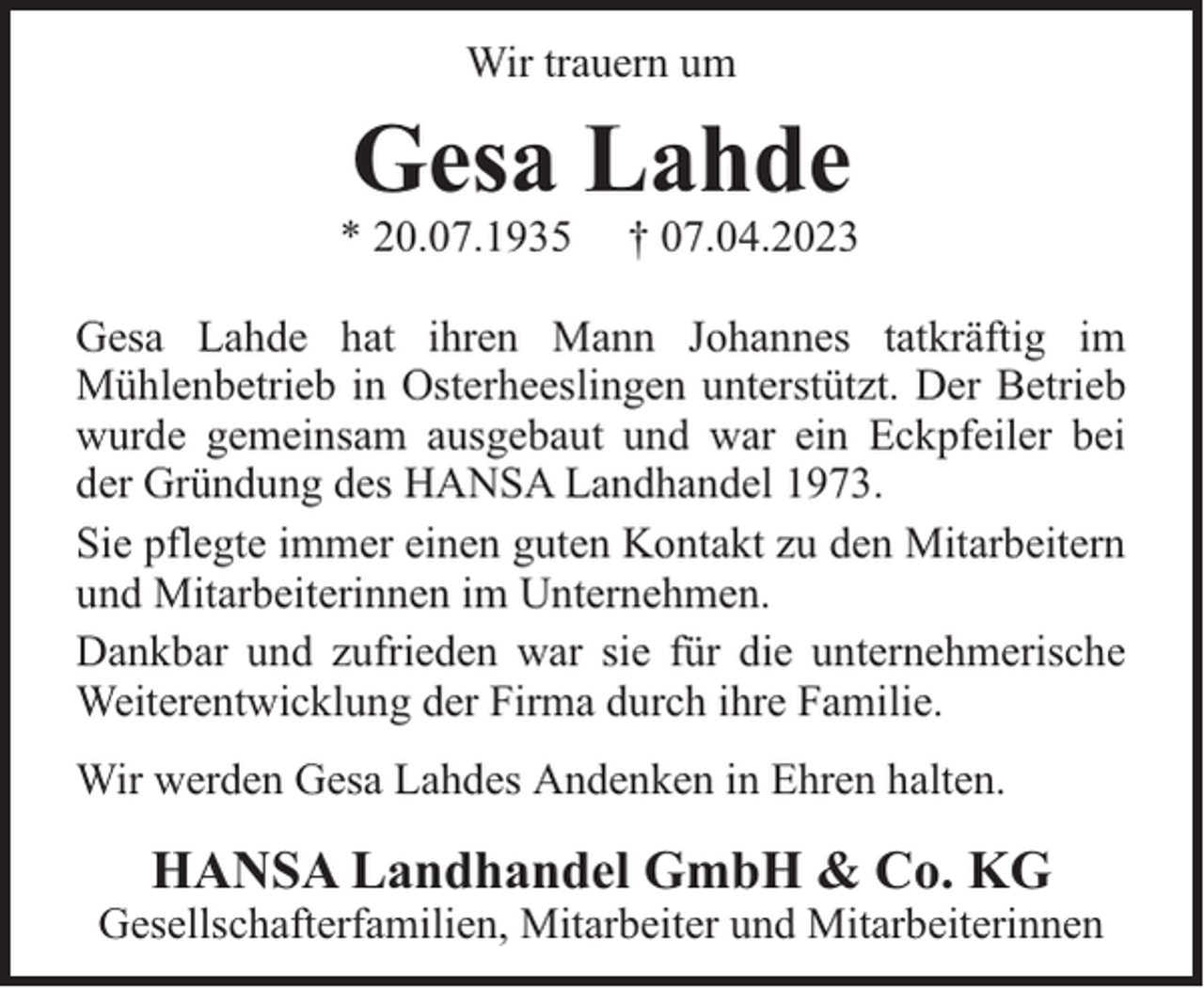 <p>Wir trauern um</p><p>Gesa Lahde</p><p>* 20.07.1935</p><p>† 07.04.2023</p><p>Gesa Lahde hat ihren Mann Johannes tatkräftig im<br />Mühlenbetrieb in Osterheeslingen unterstützt. Der Betrieb<br />wurde gemeinsam ausgebaut und war ein Eckpfeiler bei<br />der Gründung des HANSA Landhandel 1973.<br />Sie pflegte immer einen guten Kontakt zu den Mitarbeitern<br />und Mitarbeiterinnen im Unternehmen.<br />Dankbar und zufrieden war sie für die unternehmerische<br />Weiterentwicklung der Firma durch ihre Familie.<br />Wir werden Gesa Lahdes Andenken in Ehren halten.</p><p>HANSA Landhandel GmbH &amp; Co. KG</p><p>Gesellschafterfamilien, Mitarbeiter und Mitarbeiterinnen</p>