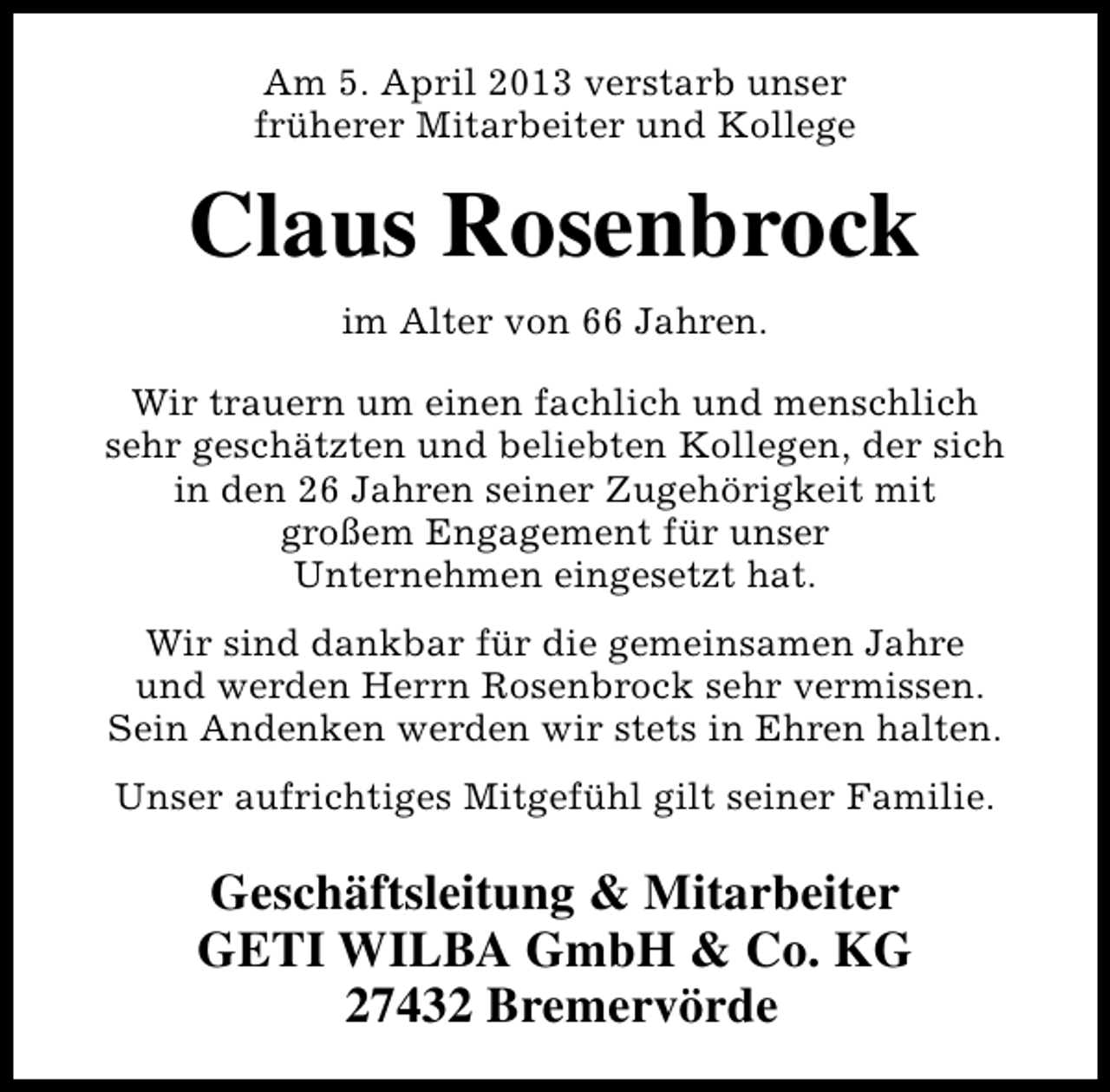 <p>Am 5. April 2013 verstarb unser<br />früherer Mitarbeiter und Kollege</p><p>Claus Rosenbrock<br />im Alter von 66 Jahren.<br />Wir trauern um einen fachlich und menschlich<br />sehr geschätzten und beliebten Kollegen, der sich<br />in den 26 Jahren seiner Zugehörigkeit mit<br />großem Engagement für unser<br />Unternehmen eingesetzt hat.<br />Wir sind dankbar für die gemeinsamen Jahre<br />und werden Herrn Rosenbrock sehr vermissen.<br />Sein Andenken werden wir stets in Ehren halten.<br />Unser aufrichtiges Mitgefühl gilt seiner Familie.</p><p>Geschäftsleitung &amp; Mitarbeiter<br />GETI WILBA GmbH &amp; Co. KG<br />27432 Bremervörde</p>