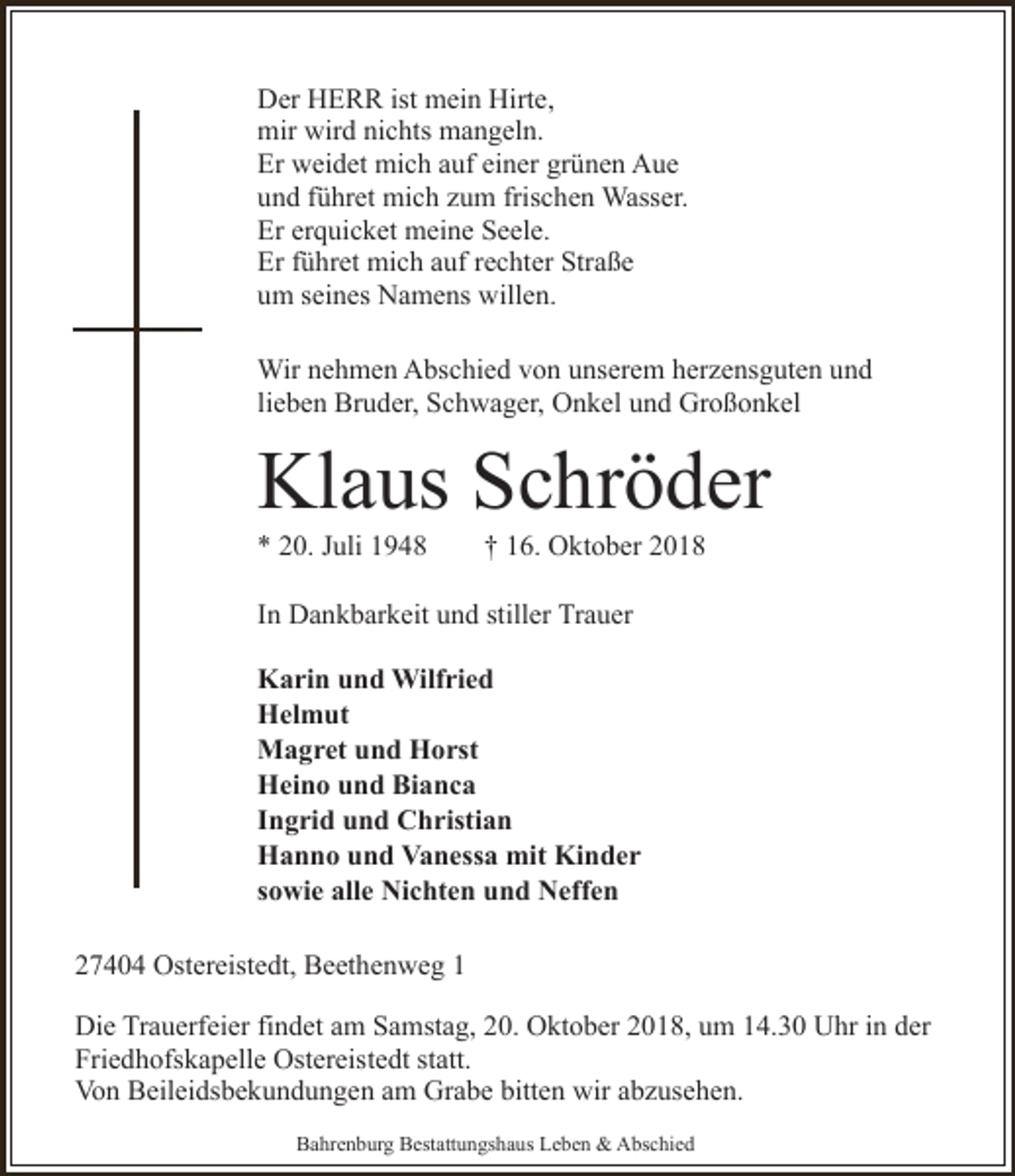 <p>Der HERR ist mein Hirte,<br />mir wird nichts mangeln.<br />Er weidet mich auf einer grünen Aue<br />und führet mich zum frischen Wasser.<br />Er erquicket meine Seele.<br />Er führet mich auf rechter Straße<br />um seines Namens willen.<br />Wir nehmen Abschied von unserem herzensguten und<br />lieben Bruder, Schwager, Onkel und Großonkel</p><p>Klaus Schröder<br />* 20. Juli 1948</p><p>† 16. Oktober 2018</p><p>In Dankbarkeit und stiller Trauer<br />Karin und Wilfried<br />Helmut<br />Magret und Horst<br />Heino und Bianca<br />Ingrid und Christian<br />Hanno und Vanessa mit Kinder<br />sowie alle Nichten und Neffen<br />27404 Ostereistedt, Beethenweg 1<br />Die Trauerfeier findet am Samstag, 20. Oktober 2018, um 14.30 Uhr in der<br />Friedhofskapelle Ostereistedt statt.<br />Von Beileidsbekundungen am Grabe bitten wir abzusehen.<br />Bahrenburg Bestattungshaus Leben &amp; Abschied</p>