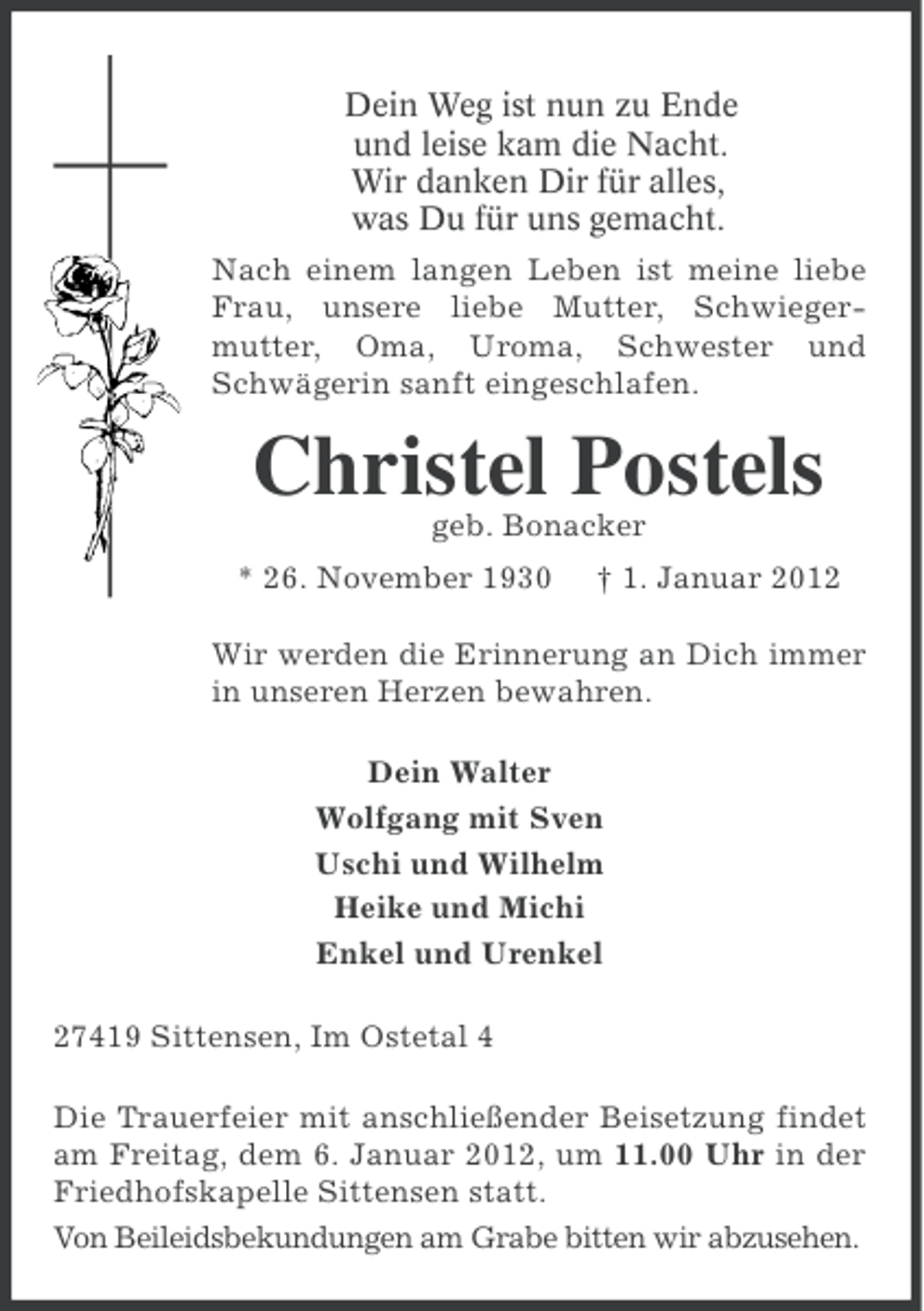 <p>Dein Weg ist nun zu Ende<br />und leise kam die Nacht.<br />Wir danken Dir für alles,<br />was Du für uns gemacht.<br />Nach einem langen Leben ist meine liebe<br />Frau, unsere liebe Mutter, Schwiegermutter, Oma, Uroma, Schwester und<br />Schwägerin sanft eingeschlafen.</p><p>Christel Postels<br />geb. Bonacker<br />* 26. November 1930</p><p>† 1. Januar 2012</p><p>Wir werden die Erinnerung an Dich immer<br />in unseren Herzen bewahren.<br />Dein Walter<br />Wolfgang mit Sven<br />Uschi und Wilhelm<br />Heike und Michi<br />Enkel und Urenkel<br />27419 Sittensen, Im Ostetal 4<br />Die Trauerfeier mit anschließender Beisetzung findet<br />am Freitag, dem 6. Januar 2012, um 11.00 Uhr in der<br />Friedhofskapelle Sittensen statt.<br />Von Beileidsbekundungen am Grabe bitten wir abzusehen.</p>
