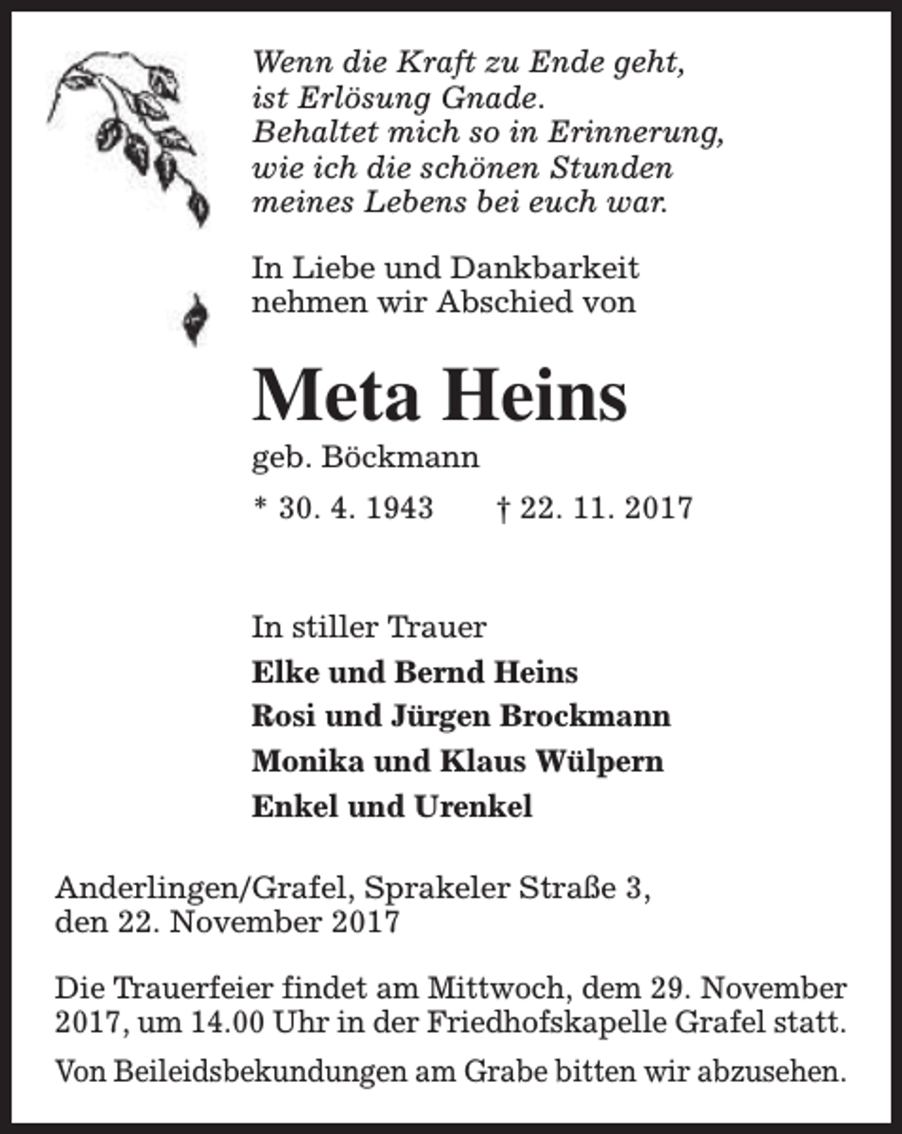 <p>Wenn die Kraft zu Ende geht,<br />ist Erlösung Gnade.<br />Behaltet mich so in Erinnerung,<br />wie ich die schönen Stunden<br />meines Lebens bei euch war.<br />In Liebe und Dankbarkeit<br />nehmen wir Abschied von</p><p>Meta Heins<br />geb. Böckmann<br />* 30. 4. 1943</p><p>† 22. 11. 2017</p><p>In stiller Trauer<br />Elke und Bernd Heins<br />Rosi und Jürgen Brockmann<br />Monika und Klaus Wülpern<br />Enkel und Urenkel<br />Anderlingen/Grafel, Sprakeler Straße 3,<br />den 22. November 2017<br />Die Trauerfeier findet am Mittwoch, dem 29. November<br />2017, um 14.00 Uhr in der Friedhofskapelle Grafel statt.<br />Von Beileidsbekundungen am Grabe bitten wir abzusehen.</p>