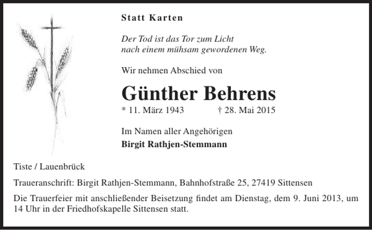 <p>Statt Karten<br />Der Tod ist das Tor zum Licht<br />nach einem mühsam gewordenen Weg.<br />Wir nehmen Abschied von</p><p>Günther Behrens</p><p>* 11. März 1943</p><p>† 28. Mai 2015</p><p>Im Namen aller Angehörigen<br />Birgit Rathjen-Stemmann<br />Tiste / Lauenbrück<br />Traueranschrift: Birgit Rathjen-Stemmann, Bahnhofstraße 25, 27419 Sittensen<br />Die Trauerfeier mit anschließender Beisetzung findet am Dienstag, dem 9. Juni 2013, um<br />14 Uhr in der Friedhofskapelle Sittensen statt.</p>