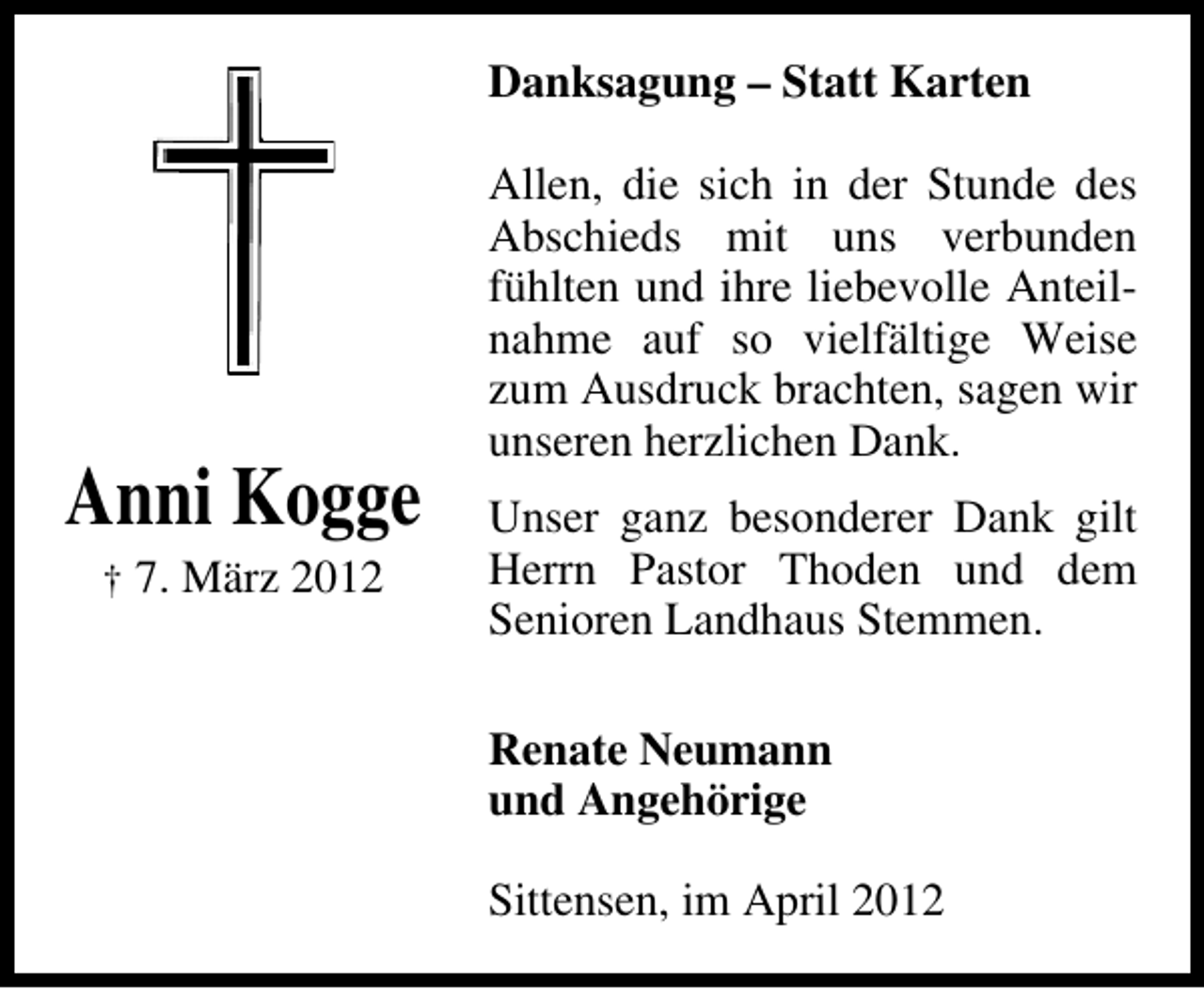 <p>Danksagung – Statt Karten</p><p>Anni Kogge<br />† 7. März 2012</p><p>Allen, die sich in der Stunde des<br />Abschieds mit uns verbunden<br />fühlten und ihre liebevolle Anteilnahme auf so vielfältige Weise<br />zum Ausdruck brachten, sagen wir<br />unseren herzlichen Dank.<br />Unser ganz besonderer Dank gilt<br />Herrn Pastor Thoden und dem<br />Senioren Landhaus Stemmen.<br />Renate Neumann<br />und Angehörige<br />Sittensen, im April 2012</p>