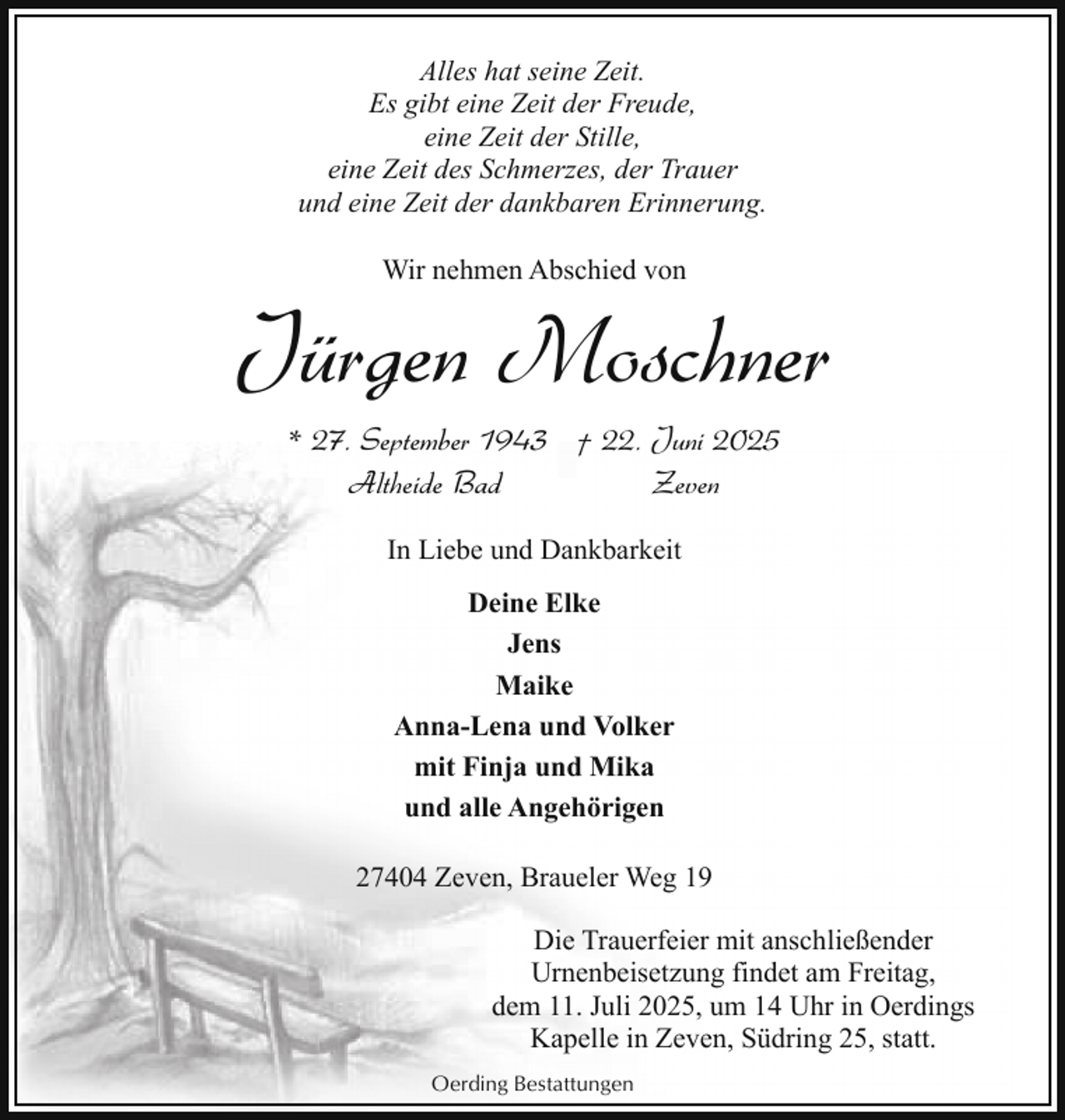 <p>Alles hat seine Zeit.<br />Es gibt eine Zeit der Freude,<br />eine Zeit der Stille,<br />eine Zeit des Schmerzes, der Trauer<br />und eine Zeit der dankbaren Erinnerung.<br />Wir nehmen Abschied von</p><p>Jürgen Moschner<br />* 27. September 1943 † 22. Juni 2025<br />Altheide Bad<br />Zeven<br />In Liebe und Dankbarkeit<br />Deine Elke<br />Jens<br />Maike<br />Anna-Lena und Volker<br />mit Finja und Mika<br />und alle Angehörigen<br />27404 Zeven, Braueler Weg 19<br />Die Trauerfeier mit anschließender<br />Urnenbeisetzung findet am Freitag,<br />dem 11. Juli 2025, um 14 Uhr in Oerdings<br />Kapelle in Zeven, Südring 25, statt.<br />Oerding Bestattungen</p>