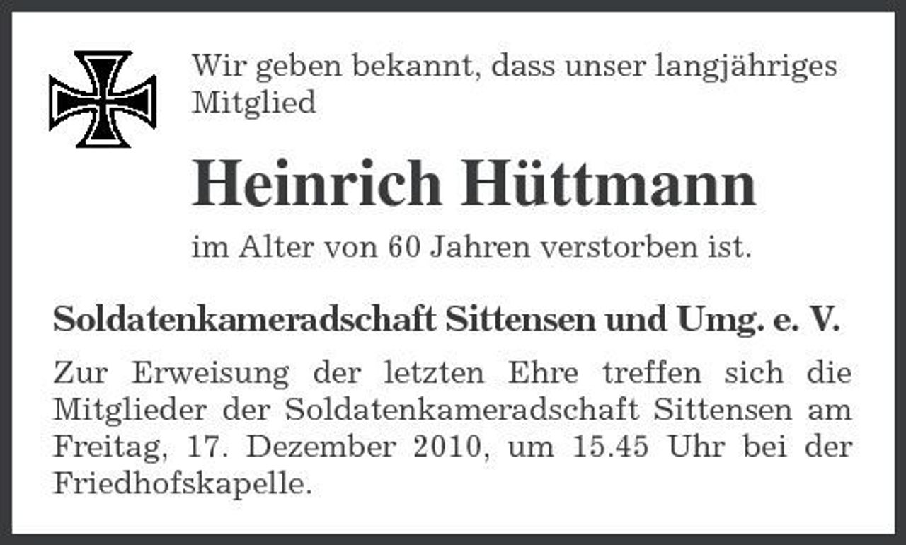 <p>Wir geben bekannt, dass unser langjähriges Mitglied</p><p>Heinrich Hüttmann<br />im Alter von 60 Jahren verstorben ist.</p><p>Soldatenkameradschaft Sittensen und Umg. e. V.<br />Zur Erweisung der letzten Ehre treffen sich die Mitglieder der Soldatenkameradschaft Sittensen am Freitag, 17. Dezember 2010, um 15.45 Uhr bei der Friedhofskapelle.</p>