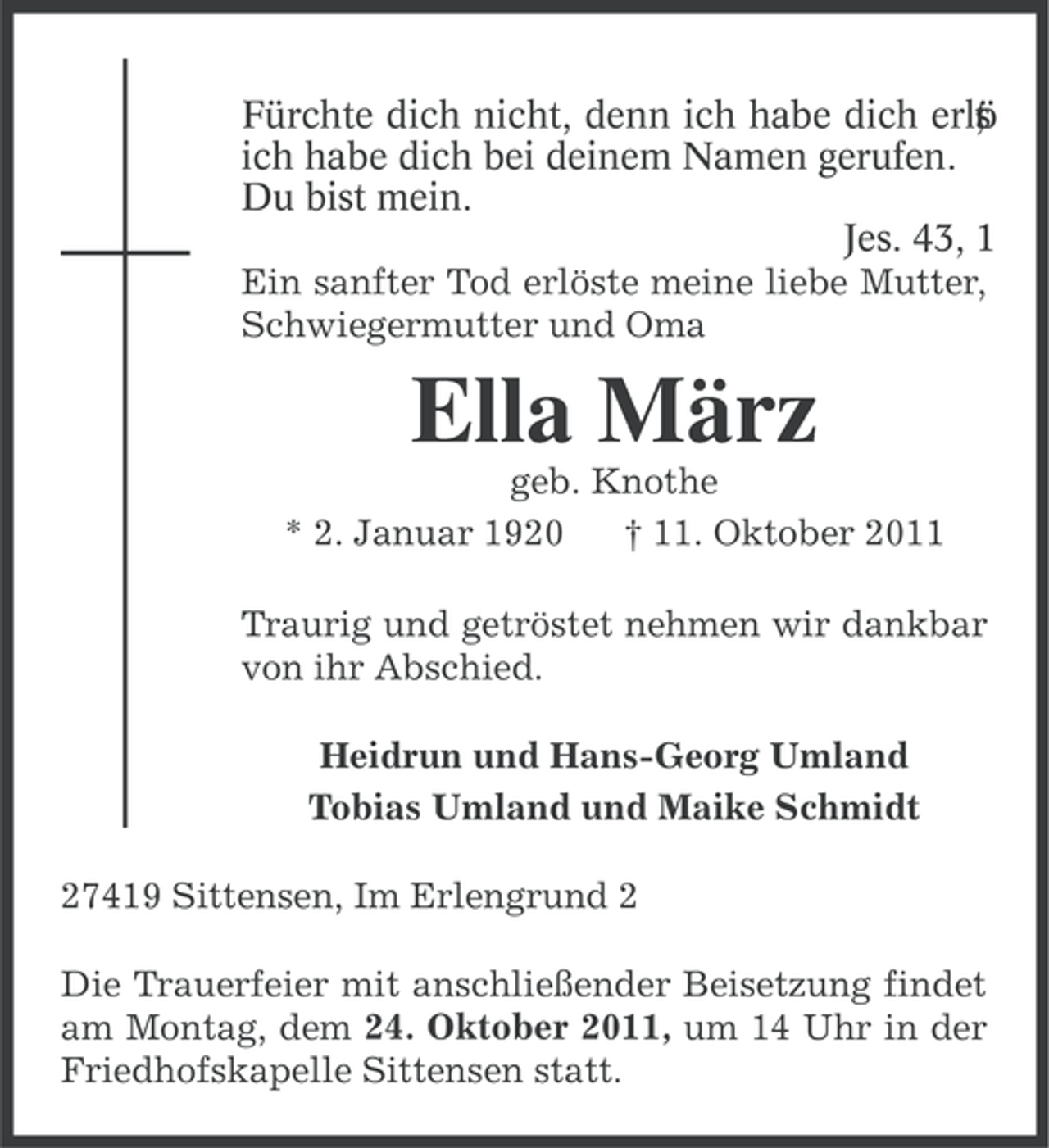 <p>Fürchte dich nicht, denn ich habe dich erlö<br />;<br />t<br />s<br />ich habe dich bei deinem Namen gerufen.<br />Du bist mein.<br />Jes. 43, 1<br />Ein sanfter Tod erlöste meine liebe Mutter,<br />Schwiegermutter und Oma</p><p>Ella März<br />geb. Knothe<br />* 2. Januar 1920<br />† 11. Oktober 2011<br />Traurig und getröstet nehmen wir dankbar<br />von ihr Abschied.<br />Heidrun und Hans-Georg Umland<br />Tobias Umland und Maike Schmidt<br />27419 Sittensen, Im Erlengrund 2<br />Die Trauerfeier mit anschließender Beisetzung findet<br />am Montag, dem 24. Oktober 2011, um 14 Uhr in der<br />Friedhofskapelle Sittensen statt.</p>