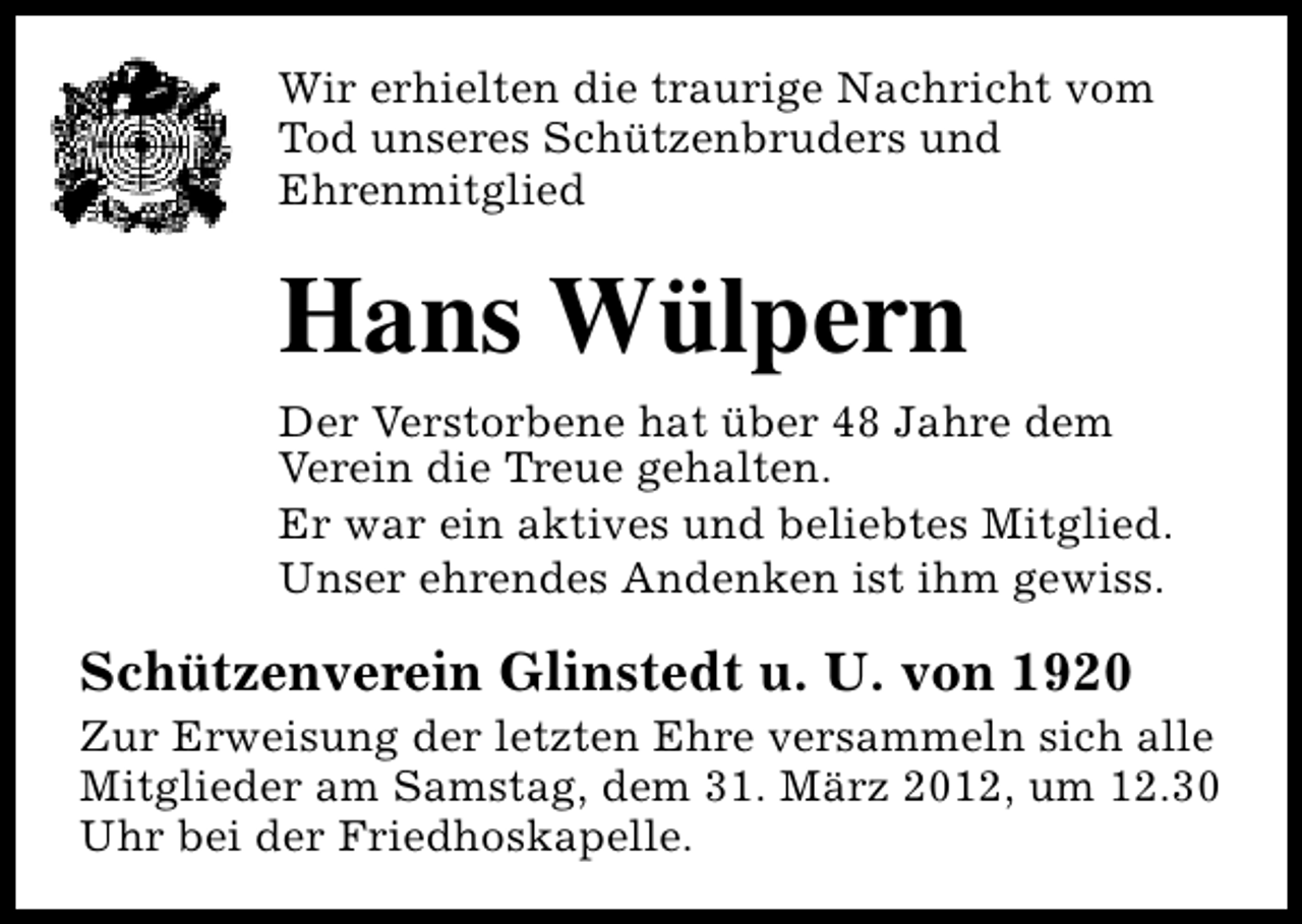 <p>Wir erhielten die traurige Nachricht vom<br />Tod unseres Schützenbruders und<br />Ehrenmitglied</p><p>Hans Wülpern<br />Der Verstorbene hat über 48 Jahre dem<br />Verein die Treue gehalten.<br />Er war ein aktives und beliebtes Mitglied.<br />Unser ehrendes Andenken ist ihm gewiss.</p><p>Schützenverein Glinstedt u. U. von 1920</p><p>Zur Erweisung der letzten Ehre versammeln sich alle<br />Mitglieder am Samstag, dem 31. März 2012, um 12.30<br />Uhr bei der Friedhoskapelle.</p>