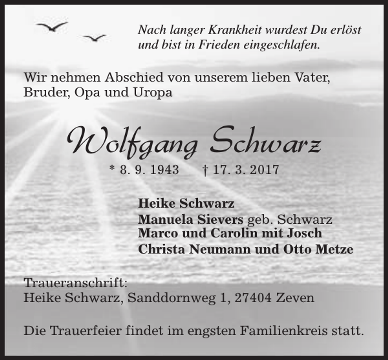 <p>Nach langer Krankheit wurdest Du erlöst<br />und bist in Frieden eingeschlafen.<br />Wir nehmen Abschied von unserem lieben Vater,<br />Bruder, Opa und Uropa</p><p>Wolfgang Schwarz<br />* 8. 9. 1943</p><p>† 17. 3. 2017</p><p>Heike Schwarz<br />Manuela Sievers geb. Schwarz<br />Marco und Carolin mit Josch<br />Christa Neumann und Otto Metze<br />Traueranschrift:<br />Heike Schwarz, Sanddornweg 1, 27404 Zeven<br />Die Trauerfeier findet im engsten Familienkreis statt.</p>