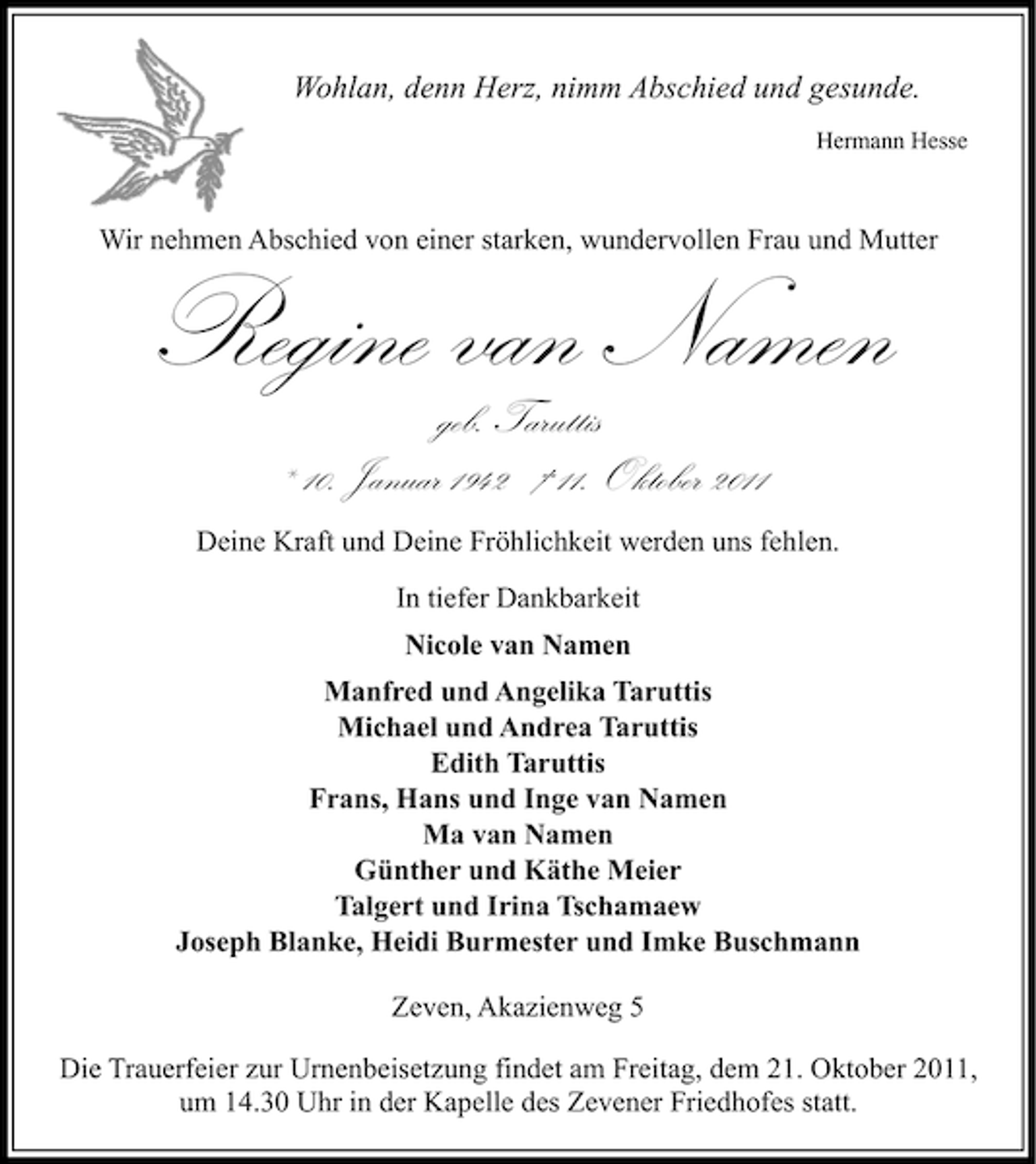 <p>Wohlan, denn Herz, nimm Abschied und gesunde.<br />Hermann Hesse</p><p>Wir nehmen Abschied von einer starken, wundervollen Frau und Mutter</p><p>Regine van Namen<br />geb. Taruttis<br />* 10. Januar 1942 † 11. Oktober 2011</p><p>Deine Kraft und Deine Fröhlichkeit werden uns fehlen.<br />In tiefer Dankbarkeit<br />Nicole van Namen<br />Manfred und Angelika Taruttis<br />Michael und Andrea Taruttis<br />Edith Taruttis<br />Frans, Hans und Inge van Namen<br />Ma van Namen<br />Günther und Käthe Meier<br />Talgert und Irina Tschamaew<br />Joseph Blanke, Heidi Burmester und Imke Buschmann<br />Zeven, Akazienweg 5<br />Die Trauerfeier zur Urnenbeisetzung findet am Freitag, dem 21. Oktober 2011,<br />um 14.30 Uhr in der Kapelle des Zevener Friedhofes statt.</p>