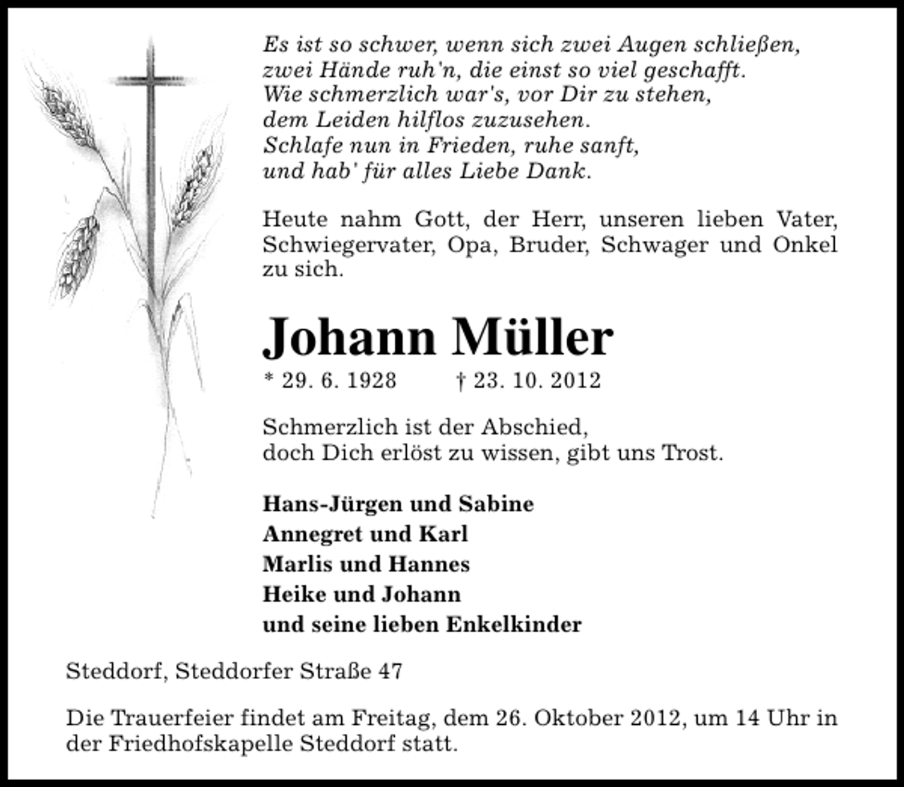 <p>Es ist so schwer, wenn sich zwei Augen schließen,<br />zwei Hände ruh'n, die einst so viel geschafft.<br />Wie schmerzlich war's, vor Dir zu stehen,<br />dem Leiden hilflos zuzusehen.<br />Schlafe nun in Frieden, ruhe sanft,<br />und hab' für alles Liebe Dank.<br />Heute nahm Gott, der Herr, unseren lieben Vater,<br />Schwiegervater, Opa, Bruder, Schwager und Onkel<br />zu sich.</p><p>Johann Müller<br />* 29. 6. 1928</p><p>† 23. 10. 2012</p><p>Schmerzlich ist der Abschied,<br />doch Dich erlöst zu wissen, gibt uns Trost.<br />Hans-Jürgen und Sabine<br />Annegret und Karl<br />Marlis und Hannes<br />Heike und Johann<br />und seine lieben Enkelkinder<br />Steddorf, Steddorfer Straße 47<br />Die Trauerfeier findet am Freitag, dem 26. Oktober 2012, um 14 Uhr in<br />der Friedhofskapelle Steddorf statt.</p>