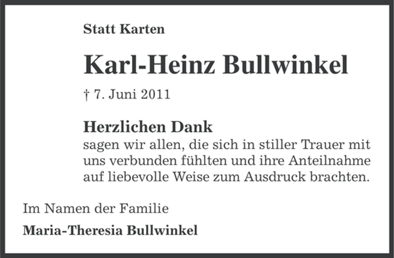 <p>Statt Karten</p><p>Karl-Heinz Bullwinkel<br />† 7. Juni 2011</p><p>Herzlichen Dank<br />sagen wir allen, die sich in stiller Trauer mit<br />uns verbunden fühlten und ihre Anteilnahme<br />auf liebevolle Weise zum Ausdruck brachten.<br />Im Namen der Familie<br />Maria-Theresia Bullwinkel</p>