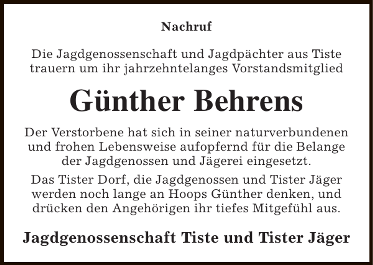 <p>Nachruf<br />Die Jagdgenossenschaft und Jagdpächter aus Tiste<br />trauern um ihr jahrzehntelanges Vorstandsmitglied</p><p>Günther Behrens<br />Der Verstorbene hat sich in seiner naturverbundenen<br />und frohen Lebensweise aufopfernd für die Belange<br />der Jagdgenossen und Jägerei eingesetzt.<br />Das Tister Dorf, die Jagdgenossen und Tister Jäger<br />werden noch lange an Hoops Günther denken, und<br />drücken den Angehörigen ihr tiefes Mitgefühl aus.</p><p>Jagdgenossenschaft Tiste und Tister Jäger</p>