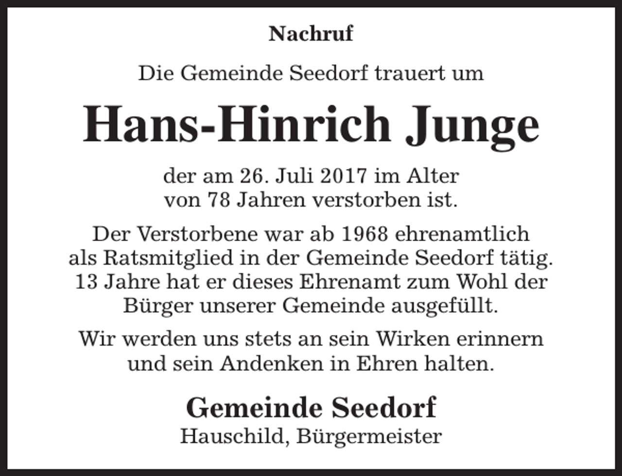 <p>Nachruf<br />Die Gemeinde Seedorf trauert um</p><p>Hans-Hinrich Junge<br />der am 26. Juli 2017 im Alter<br />von 78 Jahren verstorben ist.<br />Der Verstorbene war ab 1968 ehrenamtlich<br />als Ratsmitglied in der Gemeinde Seedorf tätig.<br />13 Jahre hat er dieses Ehrenamt zum Wohl der<br />Bürger unserer Gemeinde ausgefüllt.<br />Wir werden uns stets an sein Wirken erinnern<br />und sein Andenken in Ehren halten.</p><p>Gemeinde Seedorf</p><p>Hauschild, Bürgermeister</p>