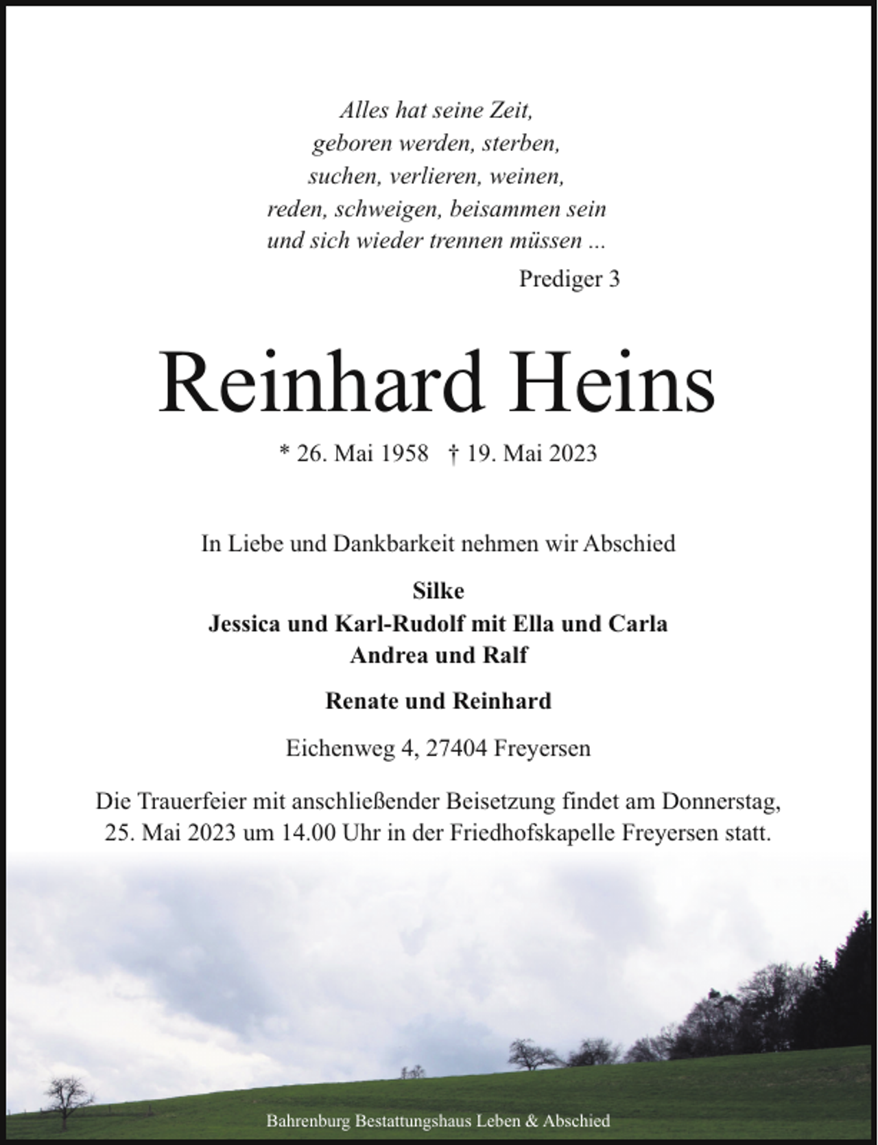 <p>Alles hat seine Zeit,<br />geboren werden, sterben,<br />suchen, verlieren, weinen,<br />reden, schweigen, beisammen sein<br />und sich wieder trennen müssen ...<br />Prediger 3</p><p>Reinhard Heins<br />* 26. Mai 1958 † 19. Mai 2023</p><p>In Liebe und Dankbarkeit nehmen wir Abschied<br />Silke<br />Jessica und Karl-Rudolf mit Ella und Carla<br />Andrea und Ralf<br />Renate und Reinhard<br />Eichenweg 4, 27404 Freyersen<br />Die Trauerfeier mit anschließender Beisetzung findet am Donnerstag,<br />25. Mai 2023 um 14.00 Uhr in der Friedhofskapelle Freyersen statt.</p><p>Bahrenburg Bestattungshaus Leben &amp; Abschied</p>