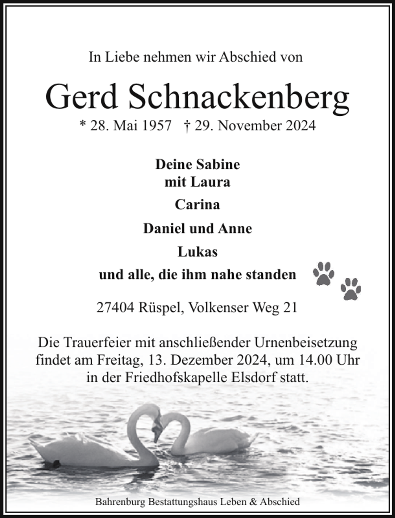 <p>In Liebe nehmen wir Abschied von</p><p>Gerd Schnackenberg<br />* 28. Mai 1957 † 29. November 2024<br />Deine Sabine<br />mit Laura<br />Carina<br />Daniel und Anne<br />Lukas<br />und alle, die ihm nahe standen<br />27404 Rüspel, Volkenser Weg 21<br />Die Trauerfeier mit anschließender Urnenbeisetzung<br />findet am Freitag, 13. Dezember 2024, um 14.00 Uhr<br />in der Friedhofskapelle Elsdorf statt.</p><p>Bahrenburg Bestattungshaus Leben &amp; Abschied</p>
