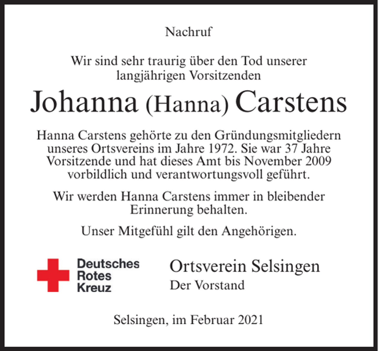<p>Nachruf<br />Wir sind sehr traurig über den Tod unserer<br />langjährigen Vorsitzenden</p><p>Johanna (Hanna) Carstens<br />Hanna Carstens gehörte zu den Gründungsmitgliedern<br />unseres Ortsvereins im Jahre 1972. Sie war 37 Jahre<br />Vorsitzende und hat dieses Amt bis November 2009<br />vorbildlich und verantwortungsvoll geführt.<br />Wir werden Hanna Carstens immer in bleibender<br />Erinnerung behalten.<br />Unser Mitgefühl gilt den Angehörigen.</p><p>Ortsverein Selsingen<br />Der Vorstand<br />Selsingen, im Februar 2021</p>