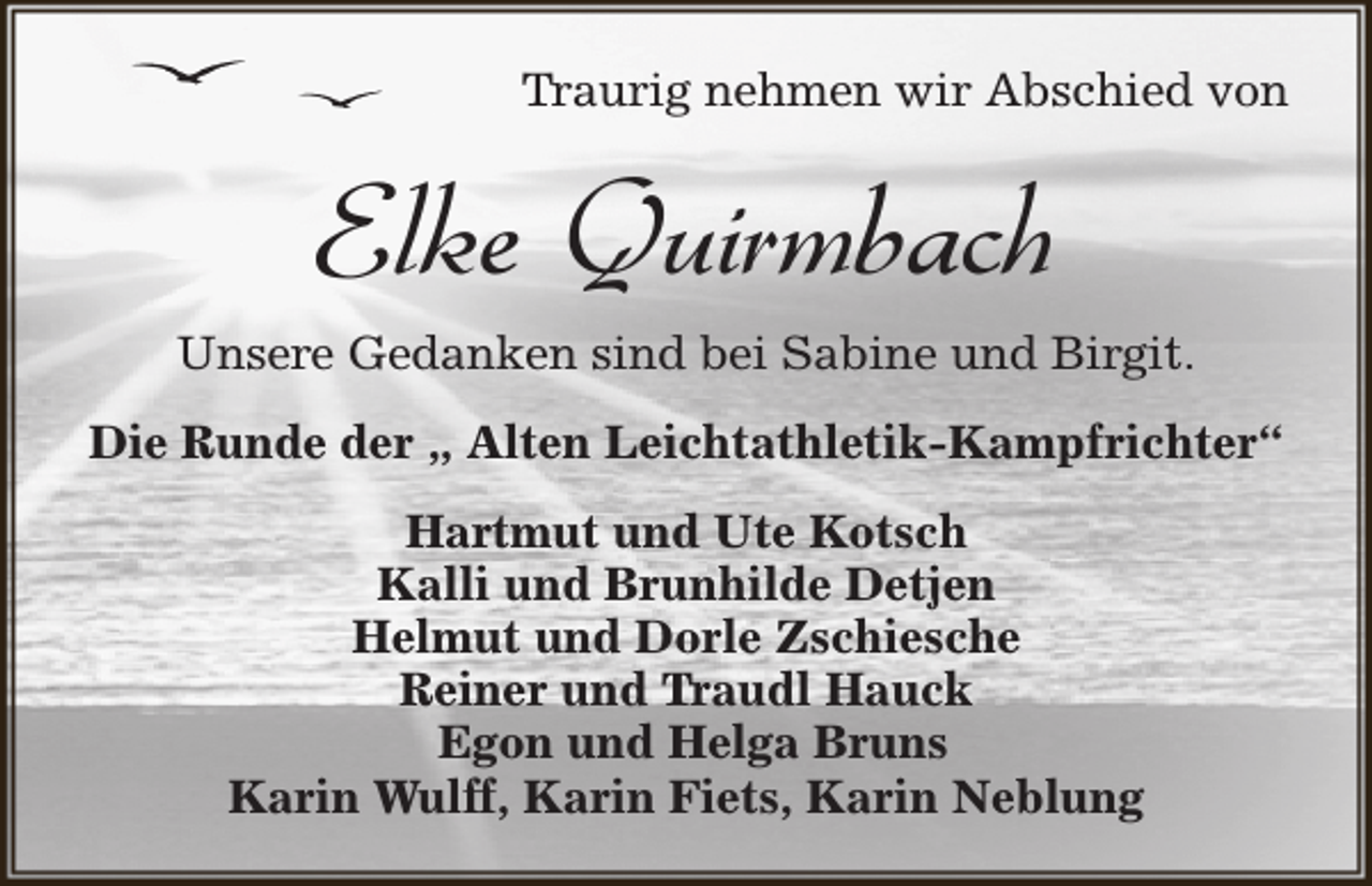 <p>Traurig nehmen wir Abschied von</p><p>Elke Quirmbach<br />Unsere Gedanken sind bei Sabine und Birgit.<br />Die Runde der „ Alten Leichtathletik-Kampfrichter“<br />Hartmut und Ute Kotsch<br />Kalli und Brunhilde Detjen<br />Helmut und Dorle Zschiesche<br />Reiner und Traudl Hauck<br />Egon und Helga Bruns<br />Karin Wulff, Karin Fiets, Karin Neblung</p>