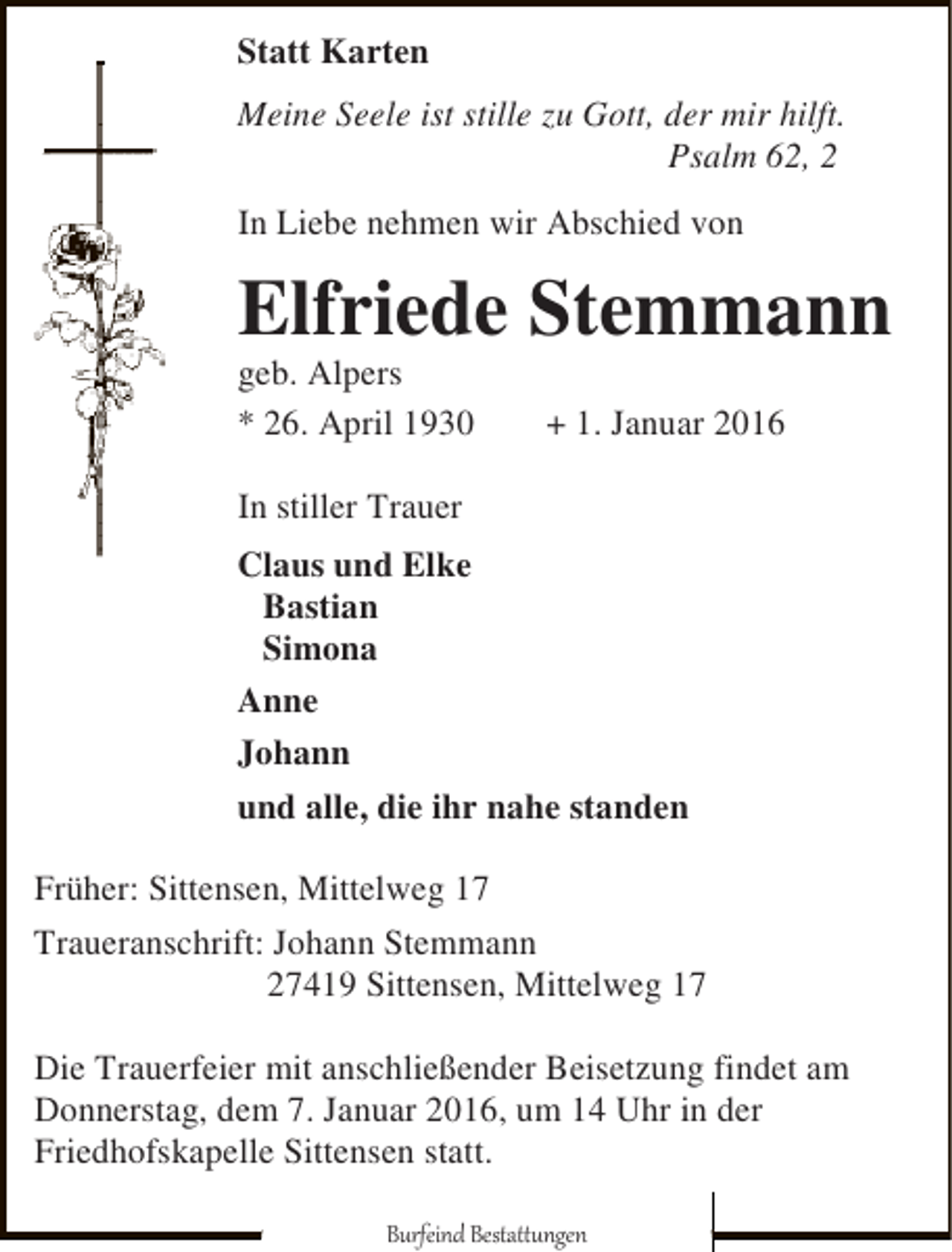 <p>Statt Karten<br />Meine Seele ist stille zu Gott, der mir hilft.<br />Psalm 62, 2<br />In Liebe nehmen wir Abschied von</p><p>Elfriede Stemmann</p><p>geb. Alpers<br />* 26. April 1930</p><p>+ 1. Januar 2016</p><p>In stiller Trauer<br />Claus und Elke<br />Bastian<br />Simona<br />Anne<br />Johann<br />und alle, die ihr nahe standen<br />Früher: Sittensen, Mittelweg 17<br />Traueranschrift: Johann Stemmann<br />27419 Sittensen, Mittelweg 17<br />Die Trauerfeier mit anschließender Beisetzung findet am<br />Donnerstag, dem 7. Januar 2016, um 14 Uhr in der<br />Friedhofskapelle Sittensen statt.<br />Burfeind Bestattungen</p>