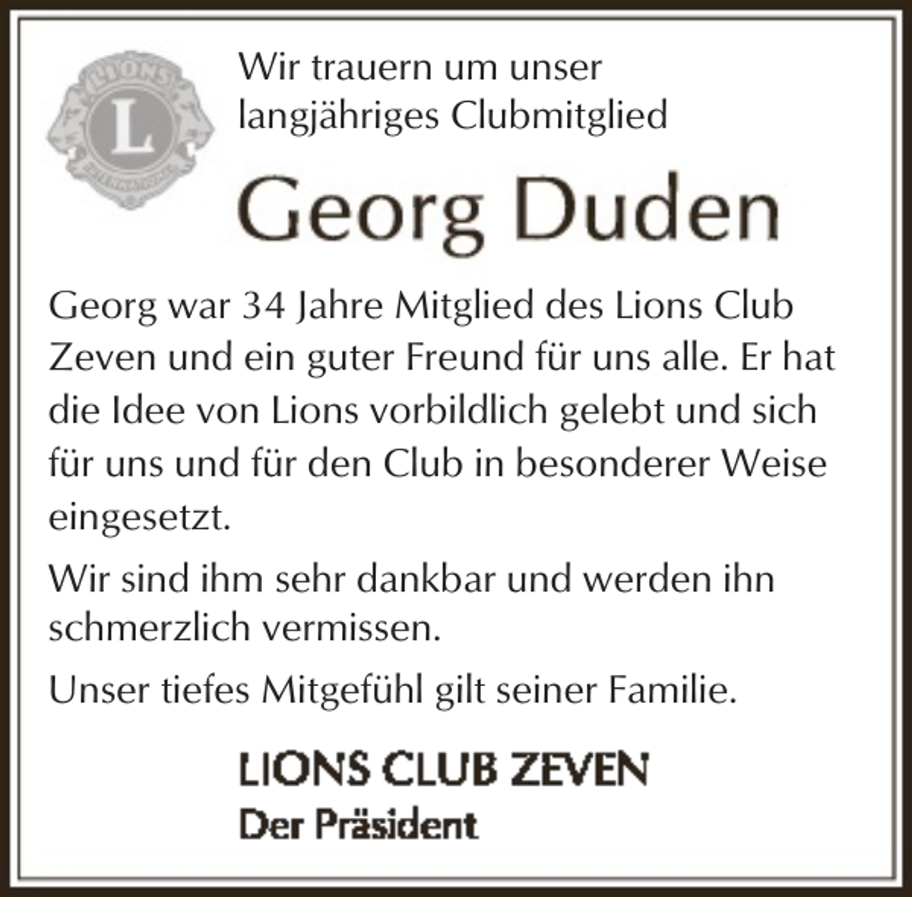 <p>Wir trauern um unser<br />langjähriges Clubmitglied</p><p>Georg war 34 Jahre Mitglied des Lions Club<br />Zeven und ein guter Freund für uns alle. Er hat<br />die Idee von Lions vorbildlich gelebt und sich<br />für uns und für den Club in besonderer Weise<br />eingesetzt.<br />Wir sind ihm sehr dankbar und werden ihn<br />schmerzlich vermissen.<br />Unser tiefes Mitgefühl gilt seiner Familie.</p>