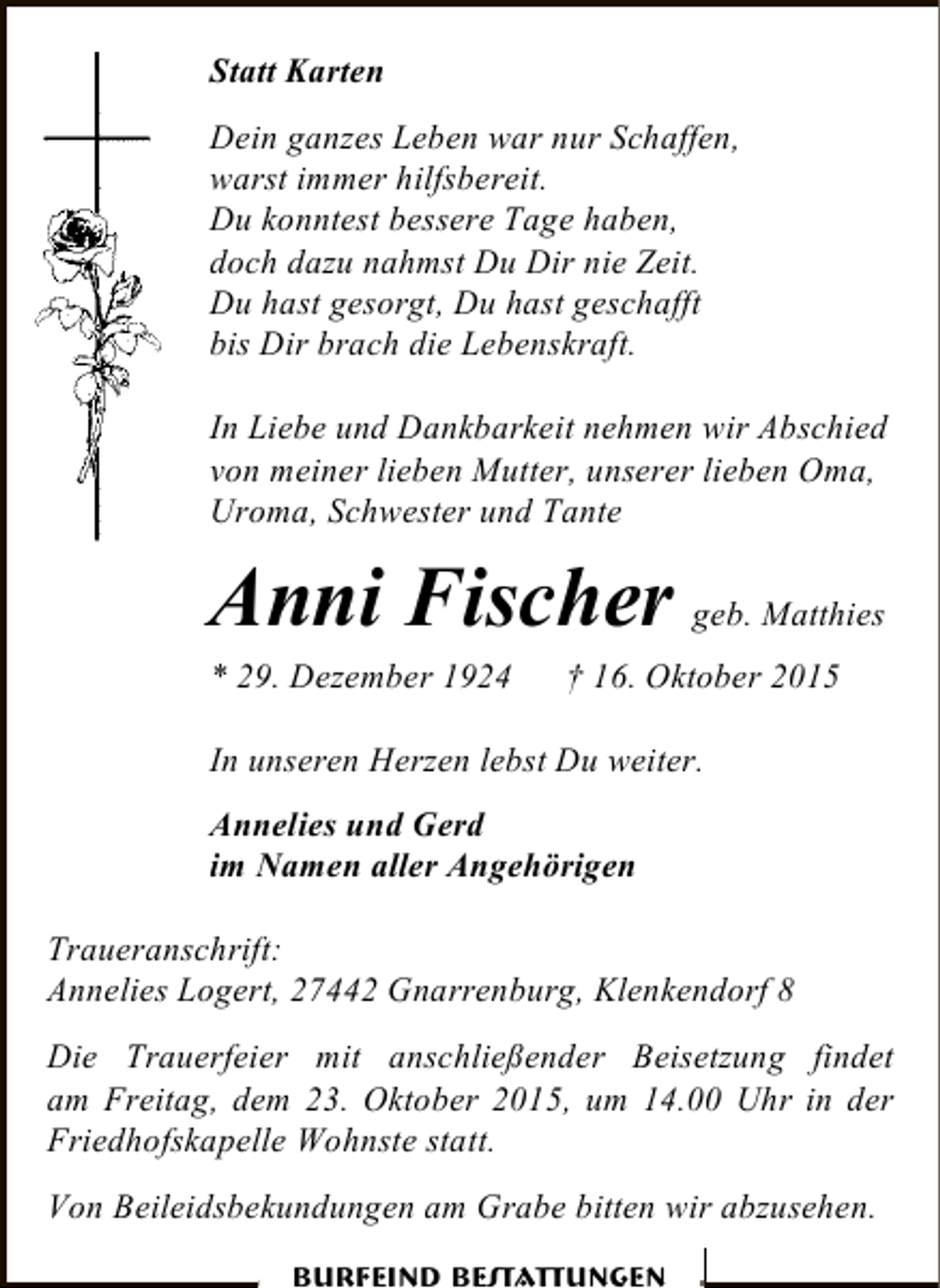 <p>Statt Karten<br />Dein ganzes Leben war nur Schaffen,<br />warst immer hilfsbereit.<br />Du konntest bessere Tage haben,<br />doch dazu nahmst Du Dir nie Zeit.<br />Du hast gesorgt, Du hast geschafft<br />bis Dir brach die Lebenskraft.<br />In Liebe und Dankbarkeit nehmen wir Abschied<br />von meiner lieben Mutter, unserer lieben Oma,<br />Uroma, Schwester und Tante</p>
<p>Anni Fischer geb. Matthies<br />* 29. Dezember 1924</p>
<p>† 16. Oktober 2015</p>
<p>In unseren Herzen lebst Du weiter.<br />Annelies und Gerd<br />im Namen aller Angehörigen<br />Traueranschrift:<br />Annelies Logert, 27442 Gnarrenburg, Klenkendorf 8<br />Die Trauerfeier mit anschließender Beisetzung findet<br />am Freitag, dem 23. Oktober 2015, um 14.00 Uhr in der<br />Friedhofskapelle Wohnste statt.<br />Von Beileidsbekundungen am Grabe bitten wir abzusehen.<br />Burfeind Bestattungen</p>