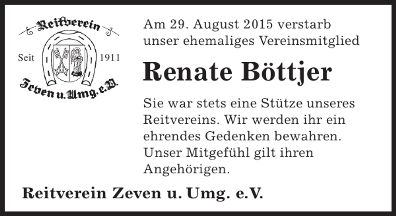<p>Am 29. August 2015 verstarb<br />unser ehemaliges Vereinsmitglied<br />Seit</p><p>1911</p><p>Renate Böttjer<br />Sie war stets eine Stütze unseres<br />Reitvereins. Wir werden ihr ein<br />ehrendes Gedenken bewahren.<br />Unser Mitgefühl gilt ihren<br />Angehörigen.</p><p>Reitverein Zeven u. Umg. e.V.</p>