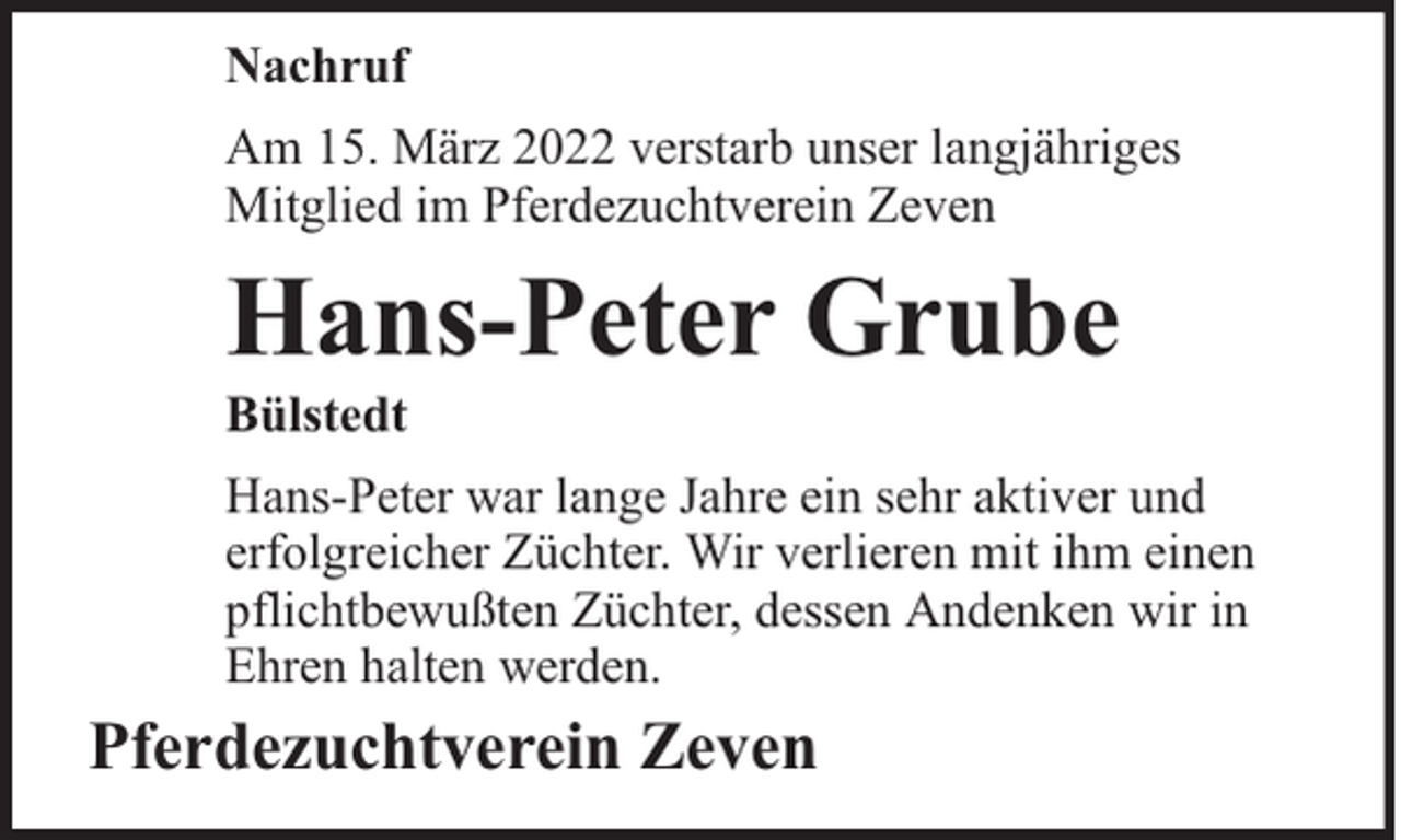 <p>Nachruf<br />Am 15. März 2022 verstarb unser langjähriges<br />Mitglied im Pferdezuchtverein Zeven</p><p>Hans-Peter Grube</p><p>Bülstedt</p><p>Hans-Peter war lange Jahre ein sehr aktiver und<br />erfolgreicher Züchter. Wir verlieren mit ihm einen<br />pflichtbewußten Züchter, dessen Andenken wir in<br />Ehren halten werden.</p><p>Pferdezuchtverein Zeven</p>