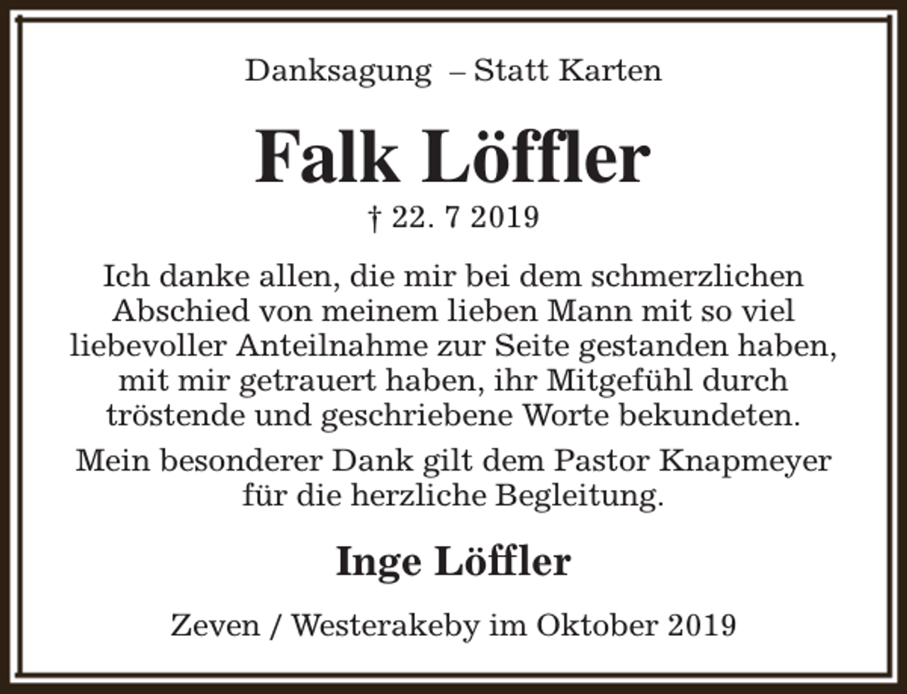 <p>Danksagung – Statt Karten</p><p>Falk Löffler<br />† 22. 7 2019</p><p>Ich danke allen, die mir bei dem schmerzlichen<br />Abschied von meinem lieben Mann mit so viel<br />liebevoller Anteilnahme zur Seite gestanden haben,<br />mit mir getrauert haben, ihr Mitgefühl durch<br />tröstende und geschriebene Worte bekundeten.<br />Mein besonderer Dank gilt dem Pastor Knapmeyer<br />für die herzliche Begleitung.</p><p>Inge Löffler<br />Zeven / Westerakeby im Oktober 2019</p>