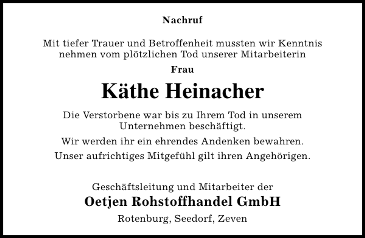 <p>Nachruf<br />Mit tiefer Trauer und Betroffenheit mussten wir Kenntnis<br />nehmen vom plötzlichen Tod unserer Mitarbeiterin<br />Frau</p><p>Käthe Heinacher<br />Die Verstorbene war bis zu Ihrem Tod in unserem<br />Unternehmen beschäftigt.<br />Wir werden ihr ein ehrendes Andenken bewahren.<br />Unser aufrichtiges Mitgefühl gilt ihren Angehörigen.<br />Geschäftsleitung und Mitarbeiter der</p><p>Oetjen Rohstoffhandel GmbH<br />Rotenburg, Seedorf, Zeven</p>